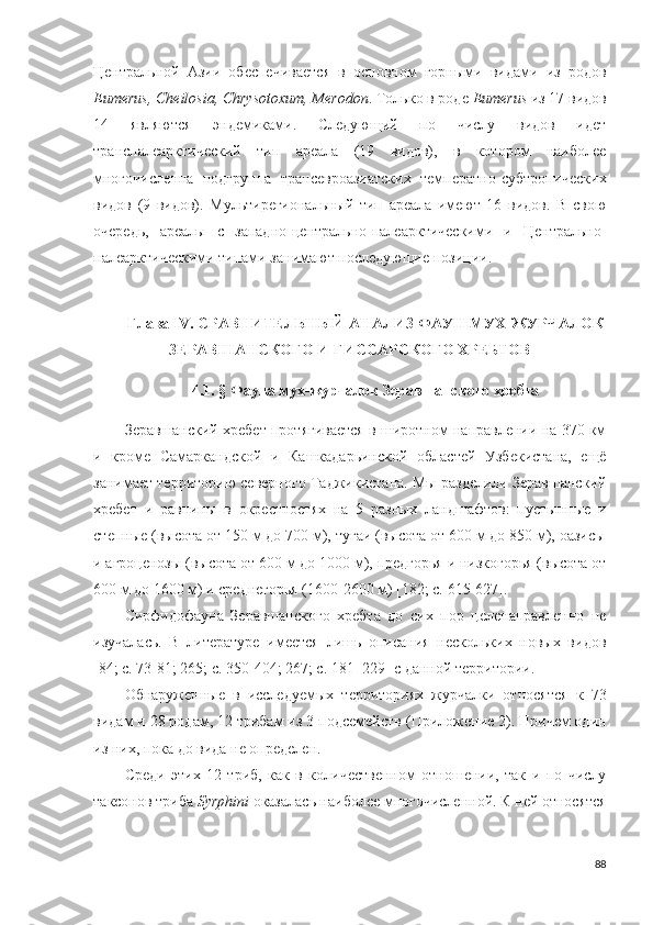 Центральной   Азии   обеспечивается   в   основном   горными   видами   из   родов
Eumerus, Cheilosia, Chrysotoxum, Merodon . Только в роде  Eumerus  из 17 видов
14   являются   эндемиками.   Следующий   по   числу   видов   идет
транспалеарктический   тип   ареала   (19   видов),   в   котором   наиболее
многочисленна   подгруппа   трансевроазиатских   температно-субтропических
видов   (9   видов).   Мультирегиональный   тип   ареала   имеют   16   видов.   В   свою
очередь,   ареалы   с   западно-центрально-палеарктическими   и   Центрально-
палеарктическими типами занимают последующие позиции.
Глава IV.  СРАВНИТЕЛЬНЫЙ АНАЛИЗ ФАУН МУХ-ЖУРЧАЛОК
ЗЕРАВШАНСКОГО И ГИССАРСКОГО ХРЕБТОВ
4.1 .  §  Фауна мух-журчалок Зеравшанского хребта
Зеравшанский хребет протягивается в широтном направлении на 370 км
и   кроме   Самаркандской   и   Кашкадарьинской   областей   Узбекистана,   ещё
занимает территорию северного Таджикистана. Мы разделили Зеравшанский
хребет   и   равнины   в   окрестностях   на   5   разных   ландшафтов:   пустынные   и
степные (высота от 150 м до 700 м), тугаи (высота от 600 м до 850 м), оазисы
и агроценозы (высота от 600 м до 1000 м), предгорья и низкогорья (высота от
600 м до 1600 м) и среднегорья (1600-2600 м) [182; c.  615-627] .
Сирфидофауна   Зеравшанского   хребта   до   сих   пор   целенаправленно   не
изучалась.   В   литературе   имеется   лишь   описания   нескольких   новых   видов
[84; c. 73-81; 265; c. 350-404; 267; c.  181–229 ] с данной территории. 
Обнаруженные   в   исследуемых   территориях   журчалки   относятся   к   73
видам и  28 родам, 12 трибам из 3 подсемейств  (Приложение 2). Причем один
из них, пока до вида не определен. 
Среди   этих   12   триб,   как   в   количественном   отношении,   так   и   по   числу
таксонов триба  Syrphini  оказалась наиболее  многочисленной.  К ней относятся
88 