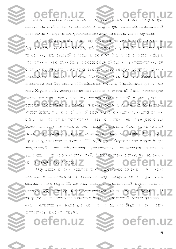 повторяют   таковые   Зеравшанского   хребта.   Однако,   здесь   присутствует
дополнительный   пояс   высокогорий   и   отсутствует   ландшафтно-зональный
пояс оазисов и агроценозов, так как нами этот пояс отдельно не изучался. 
В   Гиссарском   хребте   и   его   окрестностях   самыми   близкими   являются
фауны пустынных и степных ландшафтов с фауной тугаев. Это соответствует
тенденции,   наблюдаемой   в   Зеравшанском   хребте.   В   свою   очередь   фауна
предгорий и низкогорий больше схожа с фауной равнинных территорий, чем
с горной фауной, это объясняется высокой степенью аридности предгорий и
низкогорий   Гиссарского   хребта.   Такие   типичные   для   юга   Узбекистана
низкогорья   как   Сарыкамыш-Шерабадская   и   Келиф-Шерабадская   гряды,   или
горы Хаудак и Ляльмикар ничем не отличаются от степей. Весна в этих горах
очень   короткая,   растительность   соответствует   степной   флоре,   даже   по
берегам   рек   образуется   схожая   тугайная   растительность.   Более   высокий
хребет Бабатаг только в небольшой в самой высокой части отличается от них,
а   большая   предгорная   территория   возвышенностей   –   «адыры»   уже   с   мая
безжизненны,   в   том   числе   за   счет   перевыпаса   скота.   Исключение   из   этой
тенденции   наблюдается   на   южных   отрогах   Гиссарского   хребта.   В   бассейне
Тупалангдарьи   даже   на   высоте   1000   м,   флора   и   фауна   соответствует   флоре
среднегорий,   это   объясняется   достаточным   количеством   влаги   и
малонаселённостью   этих   территорий.   В   соответствии   с   этим,   мы   включили
данные точки в среднегорья. 
Фауна среднегорий Гиссарского хребта включает  62 вида, но многие из
них   летом   поднимаются   к   высокогорному   поясу,   этим   и   обусловлена
схожесть   этих   фаун.   Объем   исследований   высокогорной   фауны   пока   не
достаточный,   поэтому   число   характерных   видов   пока   не   большой.   В
будущем   дополнительное   изучение   фауны   высокогорий   может   увеличить
число   характерных   видов   для   данного   пояса,   что   будет   вносить   свои
коррективы на дендрограмме.
99 