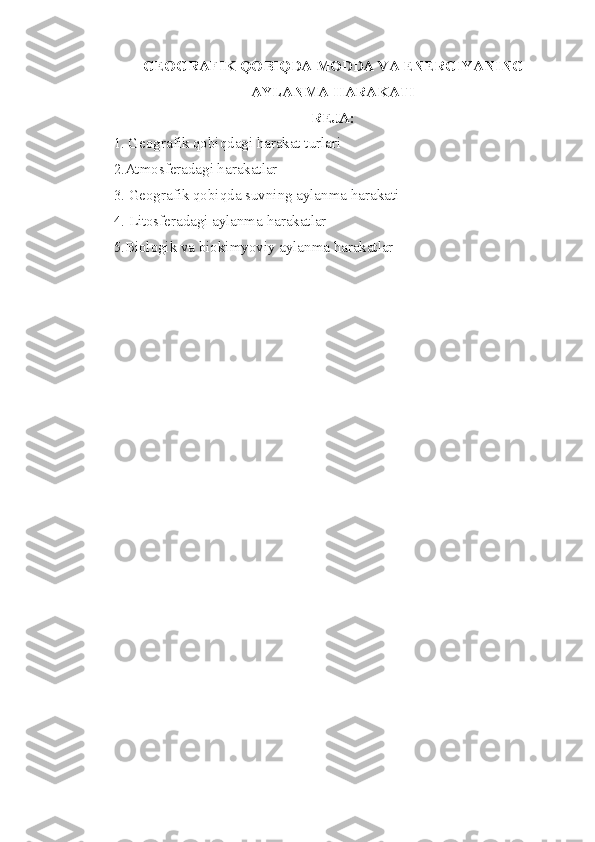 GEOGRAFIK QOBIQDA MODDA VA ENERGIYANING 
AYLANMA HARAKATI
REJA:
1. Geografik qobiqdagi harakat turlari 
2 .Atmosferadagi harakatlar 
3.  Geografik qobiqda suvning aylanma harakati 
4.  Litosferadagi aylanma harakatlar 
5.Biologik va biokimyoviy aylanma harakatlar 