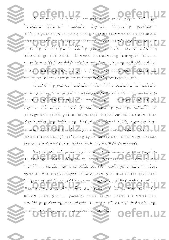 Er   po‘stidan   chuqurdagi   protsesslar   natijasida   paydo   bo‘ladigan
harakatlar   birlamchi   harakatlar   deyiladi.   Moddaning   gravitatsion
differensiyalanishi, ya’ni uning zichligiga qarab qatlamlanishi bu protsesslar
orasida   muhim   rol   o‘ynaydi;   moddaning   pastga   tushishi   shu   joy   ustida   er
po‘stining   cho‘kishiga,   moddaning   yuqoriga   chiqishi   esa   er   po‘stining
ko‘tarilishiga   olib   keladi.   Birlamchi   harakatlarning   kuchayishi   bilan   er
po‘stida   murakkab   zo‘riqish   holatlari   ro‘y   beradi,   buning   natijasida   turli   xil
mexanik   xossalarga   ega   bo‘lgan   tog‘   jinslarida   ikkilamchi   harakatlar   deb
ataladigan tektonik harakatlardan iborat mahalliy reaksiya bo‘ladi.
Er   po‘stining   vertikal   harakatlari   birlamchi   harakatlardir;   bu   harakatlar
umumiy   tebranishlarga,   ya’ni   pulsatsiyalarga   va   to‘lqinsimon   harakatlarga
bo‘linadi.   Magma   hodisasi,   ya’ni   magmaning   —   Er   ichida   hosil   bo‘lgan
qaynoq,   erib   turgan   mineral   (silikat)   massaning   yuqoriga   ko‘tarilib,   er
po‘stiga   kirib   qolishi   yoki   er   betiga   okqb   chiqishi   vertikal   harakatlar   bilan
chambarchas   bog‘liqdir.   Tog‘   jinslari   qatlamlarini   bukib,   burmalar   hosil
qiluvchi   kuchlar   va   Er   po‘stida   yoriqlar   hosil   qiluvchi   kuchlar   ikkilamchi
tektonik   kuchlardir   (Er   po‘stining   ayrim   uchastkalari   bir-birlariga   nisbatan
ana shu yoriqlar bo‘ylab siljishi mumkin, lekin siljishi shart emas).
Magma   hosil   bo‘lgandan   keyin   endi   boshqa   sabablarga   ko‘ra   yuqoriga
ko‘tarilishga   intiladi.   Magma   er   betiga   chiqmasdanoq   to‘xtab   qolishi
mumkin.   U   vaqtda   magma   er   ostida   asta-sekin   sovib,   yana   qattiq   moddaga
aylanadi.   Ana   shunda   magma   intruziv   jinslar   yoki   chuqurlikda   qotib   hosil
bo‘lgan jinslar deb ataluvchi bir gruppa magmatik tog‘ jinslarini hosil qiladi.
Magma er yuzasiga oqib chiqib qotsa, bundan hosil bo‘lgan magmatik jinslar
effuziv   jinslar   yoki   er   yuzasiga   chiqib   qotgan   jinslar   deb   ataladi;   o‘z
tarkibidagi gazlarning  ancha  qismini yo‘qotgan  effuziv tog‘ jinsi va bu  tog‘
jinsini hosil qilgan erigan massa lava ham deyiladi. 