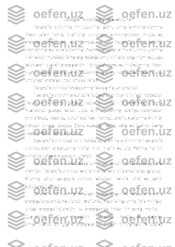 1. Geografik qobiqdagi harakat turlari
Geografik   qobiqning   bir   butunliligi   ya’ni,   uning   komponentlarining
o‘zaro   ta’siri   hamda   bog‘liqligi   qonuniyati   komponentlararo   modda   va
energiya   almashinuvi   orqali   amalga   oshadi.   Geografik   qo biq   tarkibiy
qismlarining   va   landshaftlarning   o‘zaro   bog‘liqligi   xilma-xil,   biroq   ularning
bosh sababi murakkab kimyoviy reaksiyalarni, biologik jarayonlarni vujudga
keltiruvchi   quyosh   energiyasidir.   Tabiatdagi   narsa   va   hodisalarning   o‘zaro
bog‘liqligining   doimiyl i gi   moddalarning   aylanma   harakati   va   o‘simliklarda
to‘plangan energ i ya orqali amalga oshadi.
Geografik qobiqda harakatlarning ikkita yirik t u ri ajratiladi: 
1.geografik qobiqning kundalik faoliyati bilan bog'liq bo'lgan harakatlar.
Geografik   qobiqning   faoliyati   natijasida   uning   o'lchamlarining   dinamik
muvozanati   yuzaga   keladi.   Juda   ko'p   omillarning   ta'siriga   qaramasdan
troposferada, okeanda, quruqlikda havo harorati, tarkibi, suvlarning sho'rligi
nisbatan   doimiy   darajada   (faqat   sutkalik,   fas1iy,   asriy   va   boshqa   davriy
o'zgarishlardan tashqari) turadi; 
2.geografik qobiqdagi  aniq  harakatlar, Ularning  sodir bo'lishi geografik
qobiqda   erkin   energiuaning   borligi   bilan   bog'liq   va   ular   Yerning   har   bir
qobig'ida o'ziga xos tarzda ro'u beradi.
Geografik qobiqqa issiqlik ikki tomondan keladi. Fazodan yerning ichki
qismidan. Geografik qobiqda issiqlik boshqa issiqliqlik shakllariga aylanadi.
Shuning   uchun   geogratIk   qobiqqa   keladlgan   issiqlik   Ichkl   va   tashqi
guruhlarga bo'linadi. 
Geografik qobiqda ro`y beradigan barcha jarayon va harakatlar ana shu
energiyalar ta`sirida rivojlanadi. Ma’lumki, organik hayotning fizik mohiyati
undagi   energiya   balansidir.   Bu   energiyaning   birdan   bir   asosiy   manbai   –
Quyoshning   nurli   energiyasidir.   Tabiatdagi   modda   va   energiya
almashinuvida  ham   Quyosh   energiyasi   hal   qiluvchi   rol   o‘ynaydi.   Modda  va 