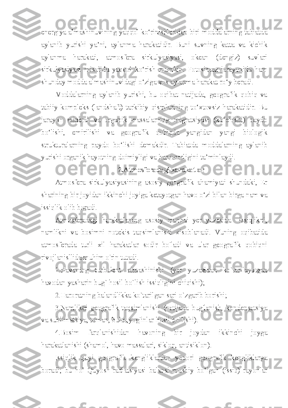 energiya almashinuvining yaqqol ko‘rinishlaridan biri moddalarning tabiatda
aylanib   yurishi   ya’ni,   aylanma   harakatidir.   Buni   suvning   katta   va   kichik
aylanma   harakati,   atmosfera   sirkulyasiyasi,   okean   (dengiz)   suvlari
sirkulyasiyasi   misolida   yaqqol   ko‘rish   mumkin.   Fotosintez   jarayonida   ham
shunday modda almashinuvidagi o‘ziga xos aylanma harakat ro‘y beradi.
Moddalarning   aylanib   yurishi,   bu   oqibat   natijada,   geografik   qobiq   va
tabiiy   kompleks   (landshaft)   tarkibiy   qismlarining   to‘xtovsiz   harakatidir.   Bu
jarayon   mineral   va   organik   massalarning   migratsiyasi   (ko‘chishi)   paydo
bo‘lishi,   emirilishi   va   geografik   qobiqda   yangidan   yangi   biologik
strukturalarning   paydo   bo‘lishi   demakdir.   Tabiatda   moddalarning   aylanib
yurishi organik hayotning doimiyligi va barqarorligini ta’minlaydi.
2.Atmosferadagi xarakatlar
Atmosfera   sirkulyasiyasining   asosiy   geografik   ahamiyati   shundaki,   Er
sharining bir joyidan ikkinchi joyiga ketayotgan havo o‘zi bilan birga nam va
issiqlik olib boradi.
Atmosferadagi   harakatlaning   asosiy   manbai   yer   yuzasida     issiqlikni,
namlikni   va   bosimni   notekis   taqsimlanishi   xisoblanadi.   Vuning   oqibatida
atmosferada   turli   xil   harakatlar   sodir   bo'ladi   va   ular   geografik   qobiqni
rivojlanisllida muhim o'rin tutadi. 
1.Havoning   turbulent   almashinishi   (yer   yuzasidan   ko`tarilayotgan
havodan yasharin bug` hosil bo`lish issiqligini chiqishi);
2.Haroratning balandlikka ko`tarilgan sari o`zgarib borishi;
3.Namlikni   geografik   taqsimlanishi   (natijada   bug'lanish,   kondensatsiya
va sublimatsiya, tuman, bulut,yog'inlar hosil bo`lishi).
4.Bosim   farqlanishidan   havoning   bir   joydan   ikkinchi   joyga
harakatlanishi (shamol, havo massalari, siklon, antisiklon). 
Issiqlik   quyi   geografik   kengliklardan   yuqori   geografik   kengliklarga
boradi;   bu   hol   Quyosh   radiatsiyasi   balansi   musbiy   bo‘lgan   (issiq)   rayonlar 