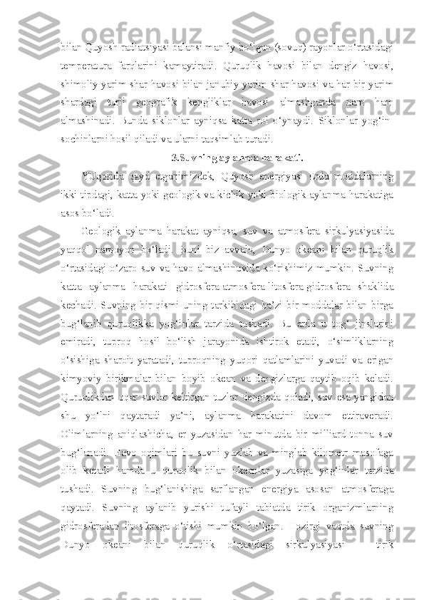 bilan Quyosh radiatsiyasi balansi manfiy bo‘lgan (sovuq) rayonlar o‘rtasidagi
temperatura   farqlarini   kamaytiradi.   Quruqlik   havosi   bilan   dengiz   havosi,
shimoliy yarim shar havosi bilan janubiy yarim shar havosi va har bir yarim
shardagi   turli   geografik   kengliklar   havosi   almashganda   nam   ham
almashinadi.   Bunda   siklonlar   ayniqsa   katta   rol   o‘ynaydi.   Siklonlar   yog‘in-
sochinlarni hosil qiladi va ularni taqsimlab turadi.
3.Suvning aylanma harakati.
YUqorida   qayd   etganimizdek,   Quyosh   energiyasi   Erda   moddalarning
ikki tipdagi, katta yoki geologik va kichik yoki biologik aylanma harakatiga
asos bo‘ladi.
Geologik   aylanma   harakat   ayniqsa,   suv   va   atmosfera   sirkulyasiyasida
yaqqol   namoyon   bo‘ladi.   Buni   biz   avvalo,   Dunyo   okeani   bilan   quruqlik
o‘rtasidagi o‘zaro suv va havo almashinuvida ko‘rishimiz mumkin. Suvning
katta   aylanma   harakati   gidrosfera-atmosfera-litosfera-gidrosfera   shaklida
kechadi.   Suvning   bir   qismi   uning   tarkibidagi   ba’zi   bir   moddalar   bilan   birga
bug‘lanib   quruqlikka   yog‘inlar   tarzida   tushadi.   Bu   erda   u   tog‘   jinslarini
emiradi,   tuproq   hosil   bo‘lish   jarayonida   ishtirok   etadi,   o‘simliklarning
o‘sishiga   sharoit   yaratadi,   tuproqning   yuqori   qatlamlarini   yuvadi   va   erigan
kimyoviy   birikmalar   bilan   boyib   okean   va   dengizlarga   qaytib   oqib   keladi.
Quruqlikdan   oqar   suvlar   keltirgan   tuzlar   dengizda   qoladi,   suv   esa   yangidan
shu   yo‘lni   qaytaradi   ya’ni,   aylanma   harakatini   davom   ettiraveradi.
Olimlarning   aniqlashicha,   er   yuzasidan   har   minutda   bir   milliard   tonna   suv
bug‘lanadi.   Havo   oqimlari   bu   suvni   yuzlab   va   minglab   kilometr   masofaga
olib   ketadi   hamda   u   quruqlik   bilan   okeanlar   yuzasiga   yog‘inlar   tarzida
tushadi.   Suvning   bug‘lanishiga   sarflangan   energiya   asosan   atmosferaga
qaytadi.   Suvning   aylanib   yurishi   tufayli   tabiatda   tirik   organizmlarning
gidrosferadan   litosferaga   o‘tishi   mumkin   bo‘lgan.   Hozirgi   vaqtda   suvning
Dunyo   okeani   bilan   quruqlik   o‘rtasidagi   sirkulyasiyasi   –   tirik 