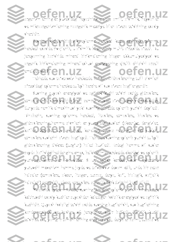 organizmlarning  er  yuzasidagi  hayotining  muhim  omili,  o‘simlik,  hayvonlar
va   mikroorganizmlarning   noorganik   materiya   bilan   o‘zaro   ta’sirining   asosiy
shartidir.
Suvning   kichik,   biologik   aylanma   harakati   katta   geologik   aylanma
harakati asosida rivojlanib, u o‘simlik bilan tabiiy muhit o‘rtasida o‘tadi. Bu
jarayonning   borishida   mineral   birikmalarning   biogen   akkumulyasiyasi   va
organik   birikmalarning   minerallashuvi   energiyaning   ajralib   chiqishi   orqali
amalga oshadi.
Tabiatda suv to‘xtovsiz harakatda bo‘ladi. Gidrosferaning turli qismlari
o‘rtasidagi aylanma harakat tufayli barcha xil suv o‘zaro bog‘langandir.
Suvning   quyosh   energiyasi   va   og‘irlik   kuchi   ta’siri   ostida   gidrosfera,
atmosfera, litosfera va biosferani qamrab oluvchi o‘zaro aylanma harakatiga
dunyoda namlik almashinuvi yoki suvning tabiatda aylanib yurishi deyiladi.
Binobarin,   suvning   aylanma   harakati,   litosfera,   atmosfera,   biosfera   va
gidrosferaning   hamma   qismlari:   er   yuzasidagi   suvlari   (okeanlar,   dengizlar,
ko‘llar,   daryolar,   suv   omborlari,   kanallar),   tuproq   namligi,   er   osti   suvlari,
atmosfera suvlarini o‘zaro bog‘laydi. Tabiatda suvning aylanib yurishi tufayli
gidrosferaning   diskret   (turg‘un)   holati   buziladi.   Erdagi   hamma   xil   suvlar
paydo bo‘lishi jihatidangina emas, balki doimo harakatda ekanligi va aylanib
yurishiga   ko‘ra   ham   bir   xildir.   SHuni   aytish   kerakki,   suvni   aylantirib
yuruvchi   mexanizm   hamma   joyda   va   to‘xtovsiz   davom   etib,   unda   bir   qator
halqalar   (atmosfera,   okean,   litogen,   tuproq,   daryo,   ko‘l,   biologik,   xo‘jalik
halqalari) qatnashib, okean-atmosfera-quruqlik berk tizimini hosil qiladi.
YUqorida   aytganimizdek,   suvning   tabiatda   aylanib   yurishini   harakatga
keltiruvchi asosiy kuchlar quyoshdan keladigan issiqlik energiyasi va og‘irlik
kuchidir. Quyosh issiqligi ta’siri ostida suvning bug‘lanishi, suv bug‘larining
kondensatsiyasi   va   boshqa   xil   jarayonlar   sodir   bo‘ladi.   Og‘irlik   kuchi
ta’sirida esa, yomg‘ir tomchilarining erga tushishi, daryolar oqimi, tuproq va 