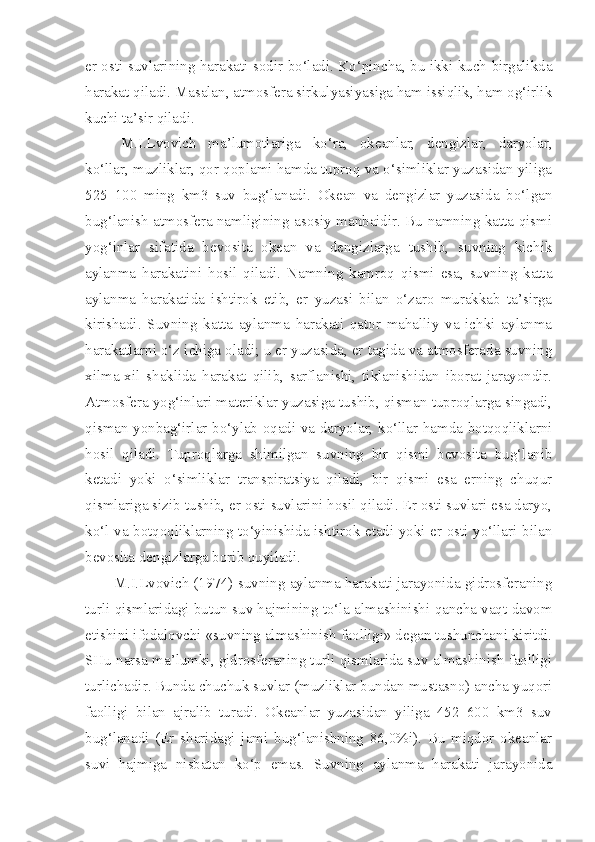 er osti suvlarining harakati sodir bo‘ladi. Ko‘pincha, bu ikki kuch birgalikda
harakat qiladi. Masalan, atmosfera sirkulyasiyasiga ham issiqlik, ham og‘irlik
kuchi ta’sir qiladi.
M.I.Lvovich   ma’lumotlariga   ko‘ra,   okeanlar,   dengizlar,   daryolar,
ko‘llar, muzliklar, qor qoplami hamda tuproq va o‘simliklar yuzasidan yiliga
525   100   ming   km3   suv   bug‘lanadi.   Okean   va   dengizlar   yuzasida   bo‘lgan
bug‘lanish atmosfera namligining asosiy manbaidir. Bu namning katta qismi
yog‘inlar   sifatida   bevosita   okean   va   dengizlarga   tushib,   suvning   kichik
aylanma   harakatini   hosil   qiladi.   Namning   kamroq   qismi   esa,   suvning   katta
aylanma   harakatida   ishtirok   etib,   er   yuzasi   bilan   o‘zaro   murakkab   ta’sirga
kirishadi.   Suvning   katta   aylanma   harakati   qator   mahalliy   va   ichki   aylanma
harakatlarni o‘z ichiga oladi; u er yuzasida, er tagida va atmosferada suvning
xilma-xil   shaklida   harakat   qilib,   sarflanishi,   tiklanishidan   iborat   jarayondir.
Atmosfera yog‘inlari materiklar yuzasiga tushib, qisman tuproqlarga singadi,
qisman yonbag‘irlar bo‘ylab oqadi va daryolar, ko‘llar hamda botqoqliklarni
hosil   qiladi.   Tuproqlarga   shimilgan   suvning   bir   qismi   bevosita   bug‘lanib
ketadi   yoki   o‘simliklar   transpiratsiya   qiladi,   bir   qismi   esa   erning   chuqur
qismlariga sizib tushib, er osti suvlarini hosil qiladi. Er osti suvlari esa daryo,
ko‘l va botqoqliklarning to‘yinishida ishtirok etadi yoki er osti yo‘llari bilan
bevosita dengizlarga borib quyiladi. 
M.I.Lvovich (1974) suvning aylanma harakati jarayonida gidrosferaning
turli qismlaridagi butun suv hajmining to‘la almashinishi qancha vaqt davom
etishini ifodalovchi «suvning almashinish faolligi» degan tushunchani kiritdi.
SHu narsa ma’lumki, gidrosferaning turli qismlarida suv almashinish faolligi
turlichadir. Bunda chuchuk suvlar (muzliklar bundan mustasno) ancha yuqori
faolligi   bilan   ajralib   turadi.   Okeanlar   yuzasidan   yiliga   452   600   km3   suv
bug‘lanadi   (Er   sharidagi   jami   bug‘lanishning   86,0%i).   Bu   miqdor   okeanlar
suvi   hajmiga   nisbatan   ko‘p   emas.   Suvning   aylanma   harakati   jarayonida 