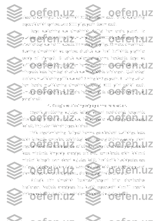 okeanlar suvining to‘la almashinishi 3000 yil davom etadi. Er osti suvlarining
qayta tiklanishi ayniqsa uzoq 5000 yilga yaqin davom etadi.
Daryo   suvlarining   suv   almashinish   faolligi   ham   ancha   yuqori.   Er
yuzidagi  daryolarning  bir  yillik  umumiy  oqimi  388000  km3  ga  teng.  Daryo
o‘zanlaridagi suv har 11 sutkada bir marta yoki yiliga 32 marta almashinadi.
Suvning   almashinishi   va   ayniqsa   chuchuk   suv   hosil   bo‘lishida   yog‘inlar
asosiy   rol   o‘ynaydi.   CHuchuk   suvlarning   aylanma   harakatida   daryo   va
ko‘llar, shuningdek tuproqdagi nam ham muhim o‘rin tutadi. Bundan tashqari
nihoyatda   katta   hajmdagi   chuchuk   suv   muzliklarda   to‘plangan.   Qutblardagi
qoplama muzliklarning yillik suv sarfi 3 ming km3 ga yaqin. SHuning uchun
ham   barcha   muzliklarning   almashinish   faolligi   8000   yilni   tashkil   etadi.
Umuman   butun   gidrosfera   o‘rtacha   har   2800   yilda   almashinadi   ya’ni,   suvi
yangilanadi.
4.Biologik va biokimyoviy aylanma harakatlar.
Organik   moddaning   vujudga   kelishi   va   uni   parchalanish   jarayonida
biosferadagi   mineral   moddalar,   suv,   har   xil   gazlar   va     energiya   harakatga
ke1adi, bir joudan ikkinchi joyga ko'chadi. 
Tirik   organizmlarning   faoliyati   hamma   geosferalarpi   tuzilishiga   katta
ta'sir   ko'rsatdi:   atmosfera   tarkibidagi   karbonat   angidridining   asosiy   qismi
organik birikmalar  tarkibiga jalb  etiladi. Shu  jarayolar  ta'sirida  yer  yuzasida
katta   miqdorda   kimyoviy   energiya   to'plandi,   atmosferada   erkin   kislorod
miqdori   ko'payib   ozon   ekrani   vujudga   keldi,   hosildorlik   hustlsiyatiga   ega
bo'lgan, o'ziga xos biokos tizim   tuproq vujudga keldi, yer po'stining yuqori
qismida organizmlar qoldig'iga bou cho'kindi tog' jinslari to'p1andi.
Biologik   o'rin   almashish   fotosintez   jarayoni   bi1an   chambarchas
bog'langan.   Natijada   energiyaga   bou   kuchli   qaytaruvchi   xlorofill   organik
birikma va kuchli oksidlalltiruvchi element kislorod vujudga keladi. 