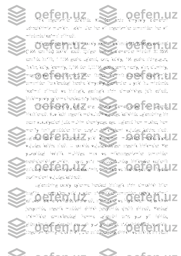 Tirik   organizmlar   tarkibida   80   dan   ortiq   kimyoviy   elementni
uchratishimiz   mumkin.   Lekin   ular   har   xil   organizmlar   tomonidan   har   xil
miqdorda iste’mol qilinadi.
Tirik organizmlar tarkibini asosiy qismini kislorod (65-70%) va vodorod
(19%   atrofida)   tashkil   etadi.   Qolgan   hamma   elementlar   miqdori   20-25%
atrofida   bo‘lib,   1-10%   gacha   uglerod,   azot,   kalsiy,   1%   gacha   oltingugurt,
fosfor, kaliy, kremniy, 0,1% dan 0,001% gacha temir, natriy, xlor, aluminiy,
magniy   va   boshqa   elementlardan   iborat.   Ko‘rinib   turibdiki   organizmlar
tomonidan   litosferadagi   barcha   kimyoviy   elementlar   u   yoki   bu   miqdorda
iste’mol   qilinadi   va   biologik,   geologik   o‘rin   almashishga   jalb   etiladi,
biokimyoviy aylanma harakat ro‘y beradi.
Tirik   organizmlar   uchun   eng   zaruriy   elementlardan   biri   uglerod
hisoblanadi. Suv kabi organik mahsulotni vujudga kelishida uglerodning bir
qator   xususiyatlari   juda   muhim   ahamiyatga   ega.   Uglerod   ham   musbat,   ham
manfiy   ionli   moddalar   bilan   turg‘un   birikmalami   vujudga   keltira   oladi.
Uglerod   atomlari   zanjirsimon   yoki   sharsimon   murakkab   malekulalami
vujudga   keltira   oladi.   U   asosida   vujudga   kelgan   organik   birikmalar   Yer
yuzasidagi   issiqlik   muhitiga   mos   va   mikroorganizmlar   tomonidan
parchalanishi   mumkin.   Hayot   yo‘q   muhitda   bunday   birikmalar   saqlanib
qoladi   yoki   sekin   o‘zgarib   toshko‘mir,   torf,   neft   va   boshqa   yoqilg‘i   foydali
qazilmalami vujudga keltiradi.
Uglerodning   asosiy   aylanma   harakati   biologik   o‘rin   almashish   bilan
bog‘liq,   u   atmosfera   yoki   suvdan   o‘simliklar   tomonidan   asosiy   iste’mol
etiluvchi   element   sifatida   to‘planadi,   o‘simliklar   va   hayvonlarni   nafas   olish
jarayonida,   organik   moddani   chirish   jarayonida   ajralib   chiqadi,   Yerdagi
o‘simliklar   atmosferadagi   hamma   uglerodni   to‘rt   yuz   yil   ichida,
gidrosferadagi   uglerodni   esa   uch   yuz   yil   ichida   o‘zlashtirishlari   mumkin.
Organizmlarning nafas olishi, ular qoldiqlarining chirishi va boshqa bir qator 