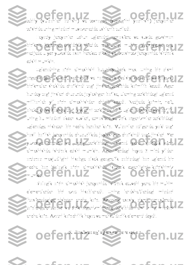 tabiiy   (vulqonlari   otilishi)   va   texnogen   (yonilg‘ini   yoqilishi)   jarayonlar
ta’sirida uning miqdori muvozanatida ushlanib turiladi.
Hayotiy   jarayonlar   uchun   uglerodni   atmosfera   va   suvda   gazsimon
birikma   karbonat   angidridi   sifatida   mavjudligi   muhim   ahamiyatga   ega,
natijada u yer yuzasida oson harakat qilishi va fotosintez jarayonida ishtirok
etishi mumkin.
Uglerodning   o‘rin   almashishi   butunlay   berk   mas.   Uning   bir   qismi
organik   (gumus,   torf,   sapropel)   va   noorganik   (kalsiy   karbonat   va   hokazo)
birikmalar   shaklida   cho‘kindi   tog‘   jinslari   tarkibida   ko‘milib   ketadi.   Agar
bunday tog‘ jinslari chuqurda joylashgan bo‘lsa, ulaming tarkibidagi uglerod
millionlab   yil   o‘rin   almashishdan   chiqib   ketadi.   Natijada   ko‘mir,   neft,
ohaktosh   va   boshqa   tog‘   jinslarini   tarkibida   10 16
t  uglerod   to‘plangan   bo‘lib,
uning   bu   miqdori   okean   suvlari,   atmosfera   va   tirik   organizmlar   tarkibidagi
uglerodga   nisbatan   bir   necha   barobar   ko‘p.   Vulqonlar   otilganda   yoki   tog‘
hosil   bo‘lish   jarayonida   chuqurlikda   joylashgan   cho‘kindi   tog‘   jinslari   Yer
yuzasiga   chiqadi   va   uning   tarkibidagi   uglerod   yana   biologik   o‘rin
almashishda   ishtirok   etishi   mumkin.   Agar   Yerdagi   hayot   3   mlrd   yildan
ortiqroq   mavjudligini   hisobga   olsak   geografik   qobiqdagi   bor   uglerod   bir
necha   bor   biologik   o‘rin   almashishda   ishtirok   etganligini   ko‘rishimiz
mumkin.
Biologik   o‘rin   almashish   jarayonida   ishtirok   etuvchi   yana   bir   muhim
elementlardan   biri   azot   hisoblanadi.   Uning   landshaftlardagi   miqdori
litosferadagiga   nisbatan   ancha   ko‘p.   Azotning   asosiy   qismi   atmosferada
to‘plangan,   tuproq   va   tirik   organizmlarning   tarkibida   ham   uning   miqdori
ancha ko‘p. Azotni ko‘pchilik hayot va mahsuldorlik elementi deydi.
5.Litosferadagi aylanma harakatlar 