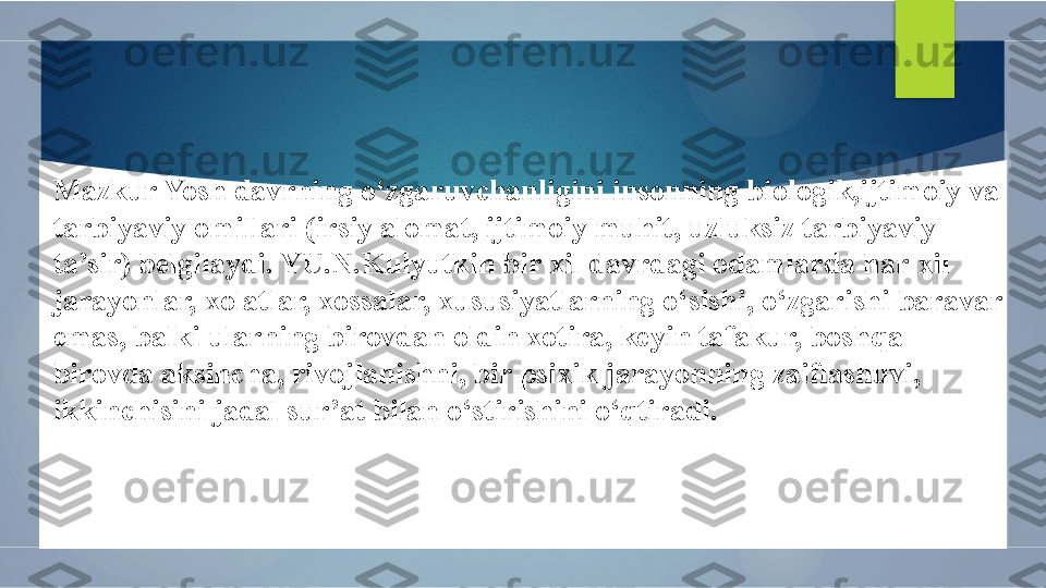 Mazkur Yosh davrning o‘zgaruvchanligini insonning biologik,ijtimoiy va 
tarbiyaviy omillari (irsiy alomat, ijtimoiy muhit, uzluksiz tarbiyaviy 
ta’sir) belgilaydi. YU.N.Kulyutkin bir xil davrdagi odamlarda har-xil 
jarayonlar, xolatlar, xossalar, xususiyatlarning o‘sishi, o‘zgarishi baravar 
emas, balki ularning birovdan oldin xotira, keyin tafakur, boshqa 
birovda aksincha, rivojlanishni, bir psixik jarayonning zaiflashuvi, 
ikkinchisini jadal sur’at bilan o‘stirishini o‘qtiradi.        