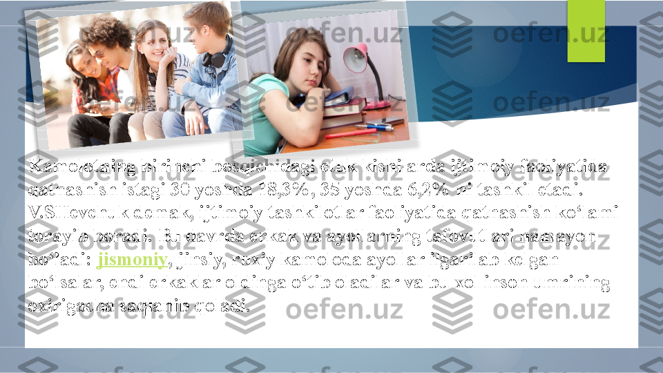 Kamolotning birinchi bosqichidagi etuk kishilarda ijtimoiy faoliyatida 
qatnashish istagi 30 yoshda 18,3%, 35 yoshda 6,2% ni tashkil etadi. 
V.SHevchuk demak, ijtimoiy tashkilotlar faoliyatida qatnashish ko‘lami 
torayib boradi. Bu davrda erkak va ayollarning tafovutlari namayon 
bo‘ladi:  jismoniy , jinsiy, ruxiy kamoloda ayollar ilgarilab kelgan 
bo‘lsalar, endi erkaklar oldinga o‘tib oladilar va bu xol inson umrining 
oxirigacha saqlanib qoladi.           