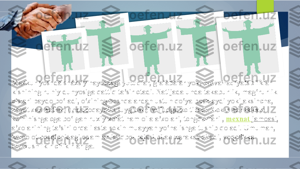 Mazkur yoshda shaxsiy hayotdagi yutuqlar, g‘alabalar yoki muvaffaqiyatsizliklar 
kishining ruhiy dunyosiga qattiq ta’sir etadi. Natijada unda takaburlik, mag‘rurlik 
xislari paydo bo‘ladi, o‘zining boshqalardan ustun qo‘ya boshlaydi yoki aksincha, 
hayot zaxmatlari unda loqaydlik tuyg‘usini vujudga keltiradi. Lekin har ikkala 
ko‘rinishga ega bo‘lgan ruxiy xolat ham oila a’zolari, tengqurlari ,  mexnat   jamoasi , 
a’zolarining ta’siri orqali asta-sekin muayyan yo‘nalishga tushib qoladi. Umuman, 
kamolot bosqichidagi odamlar istiqbol rejasi bilan xarakat qiladi, voqelikka 
turmush ikir-chikirlariga.              