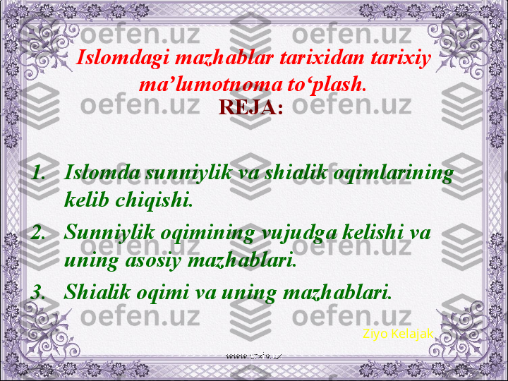 Islomdagi mazhablar tarixidan tarixiy 
ma lumotnoma to plash.ʼ ʻ
REJA:  
1. Islomda sunniylik va shialik oqimlarining 
kеlib chiqishi.
2. Sunniylik oqimining vujudga kеlishi va 
uning asosiy mazhablari.
3. Shialik oqimi va uning mazhablari.
Ziyo Kelajak
www.arxiv.uz 