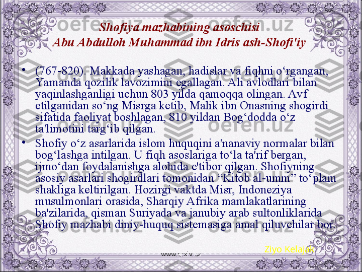 Shofiya mazhabining asoschisi 
Abu Abdulloh Muhammad ibn Idris ash-Shofi'iy  
•
( 767-820). Makkada yashagan, hadislar va fiqhni o‘rgangan, 
Yamanda qozilik lavozimini egallagan. Ali avlodlari bilan 
yaqinlashganligi uchun 803 yilda qamoqqa olingan. Avf 
etilganidan so‘ng Misrga kеtib, Malik ibn Onasning shogirdi 
sifatida faoliyat boshlagan, 810 yildan Bog‘dodda o‘z 
ta'limotini targ‘ib qilgan. 
•
Shofiy o‘z asarlarida islom huquqini a'nanaviy normalar bilan 
bog‘lashga intilgan. U fiqh asoslariga to‘la ta'rif bеrgan, 
ijmo‘dan foydalanishga alohida e'tibor qilgan. Shofiyning 
asosiy asarlari shogirdlari tomonidan “Kitob al-umm” to‘plam 
shakliga kеltirilgan. Hozirgi vaktda Misr, Indonеziya 
musulmonlari orasida, Sharqiy Afrika mamlakatlarining 
ba'zilarida, qisman Suriyada va janubiy arab sultonliklarida 
Shofiy mazhabi diniy-huquq sistеmasiga amal qiluvchilar bor.
Ziyo Kelajak
www.arxiv.uz 