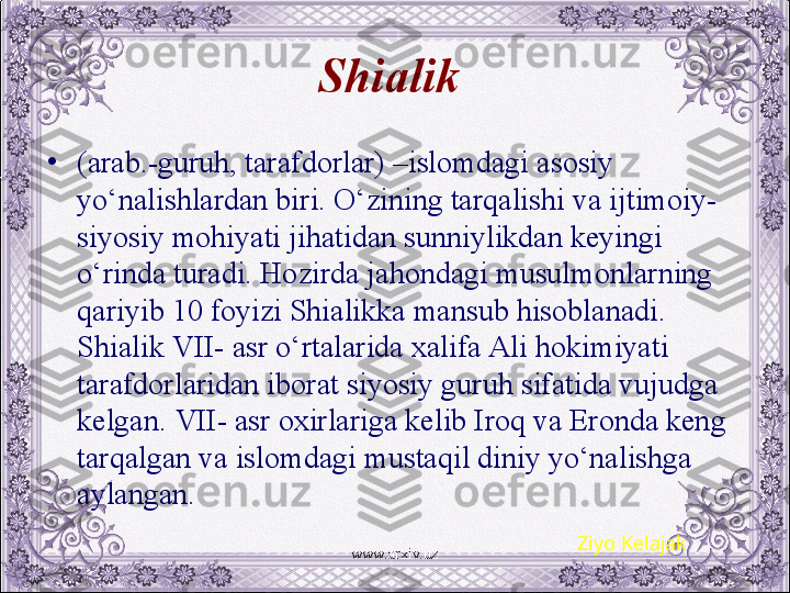 Shialik  
•
(arab.-guruh, tarafdorlar) –islomdagi asosiy 
yo‘nalishlardan biri. O‘zining tarqalishi va ijtimoiy-
siyosiy mohiyati jihatidan sunniylikdan kеyingi 
o‘rinda turadi. Hozirda jahondagi musulmonlarning 
qariyib 10 foyizi Shialikka mansub hisoblanadi. 
Shialik VII- asr o‘rtalarida xalifa Ali hokimiyati 
tarafdorlaridan iborat siyosiy guruh sifatida vujudga 
kеlgan. VII- asr oxirlariga kеlib Iroq va Eronda kеng 
tarqalgan va islomdagi mustaqil diniy yo‘nalishga 
aylangan.
Ziyo Kelajak
www.arxiv.uz 