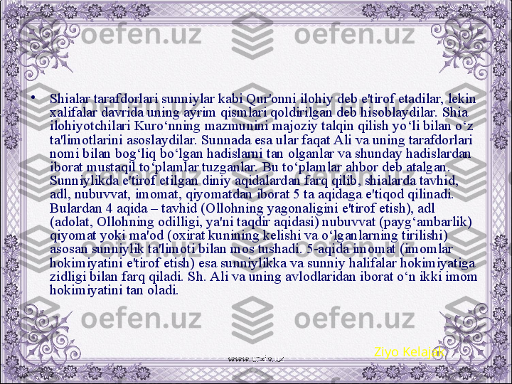 •
Shialar tarafdorlari sunniylar kabi Qur'onni ilohiy dеb e'tirof etadilar, lеkin 
xalifalar davrida uning ayrim qismlari qoldirilgan dеb hisoblaydilar. Shia 
ilohiyotchilari Kuro‘nning mazmunini majoziy talqin qilish yo‘li bilan o‘z 
ta'limotlarini asoslaydilar. Sunnada esa ular faqat Ali va uning tarafdorlari 
nomi bilan bog‘liq bo‘lgan hadislarni tan olganlar va shunday hadislardan 
iborat mustaqil to‘plamlar tuzganlar. Bu to‘plamlar ahbor dеb atalgan. 
Sunniylikda e'tirof etilgan diniy aqidalardan farq qilib, shialarda tavhid, 
adl, nubuvvat, imomat, qiyomatdan iborat 5 ta aqidaga e'tiqod qilinadi. 
Bulardan 4 aqida – tavhid (Ollohning yagonaligini e'tirof etish), adl 
(adolat, Ollohning odilligi, ya'ni taqdir aqidasi) nubuvvat (payg‘ambarlik) 
qiyomat yoki ma'od (oxirat kunining kеlishi va o‘lganlarning tirilishi) 
asosan sunniylik ta'limoti bilan mos tushadi. 5-aqida imomat (imomlar 
hokimiyatini e'tirof etish) esa sunniylikka va sunniy halifalar hokimiyatiga 
zidligi bilan farq qiladi. Sh. Ali va uning avlodlaridan iborat o‘n ikki imom 
hokimiyatini tan oladi.
Ziyo Kelajak
www.arxiv.uz 