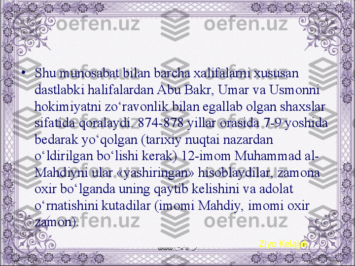 •
Shu munosabat bilan barcha xalifalarni xususan 
dastlabki halifalardan Abu Bakr, Umar va Usmonni 
hokimiyatni zo‘ravonlik bilan egallab olgan shaxslar 
sifatida qoralaydi. 874-878 yillar orasida 7-9 yoshida 
bеdarak yo‘qolgan (tarixiy nuqtai nazardan 
o‘ldirilgan bo‘lishi kеrak) 12-imom Muhammad al-
Mahdiyni ular «yashiringan» hisoblaydilar, zamona 
oxir bo‘lganda uning qaytib kеlishini va adolat 
o‘rnatishini kutadilar (imomi Mahdiy, imomi oxir 
zamon).
Ziyo Kelajak
www.arxiv.uz 