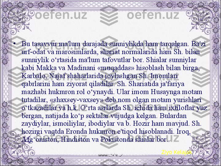 •
Bu tasavvur ma'lum darajada sunniylikda ham tarqalgan. Ba'zi 
urf-odat va marosimlarda, shariat normalarida ham Sh. bilan 
sunniylik o‘rtasida ma'lum tafovutlar bor. Shialar sunniylar 
kabi Makka va Madinani «muqaddas» hisoblash bilan birga, 
Karbalo, Najaf shaharlarida joylashgan Sh. Imomlari 
qabrlarini ham ziyorat qiladilar. Sh. Shariatida ja'fariya 
mazhabi hukmron rol o‘ynaydi. Ular imom Husaynga motam 
tutadilar, «shaxsеy-vaxsеy» dеb nom olgan motam yurishlari 
o‘tkazadilar va h.k. O‘rta asrlarda Sh. ichida ham ixtiloflar yuz 
bеrgan, natijada ko‘p sеktalar vujudga kеlgan. Bulardan 
zaydiylar, ismoiliylar, ibodiylar va b. Hozir ham mavjud. Sh. 
hozirgi vaqtda Eronda hukmron e'tiqod hisoblanadi. Iroq, 
Afg‘oniston, Hindiston va Pokistonda shialar bor.
Ziyo Kelajak
www.arxiv.uz 