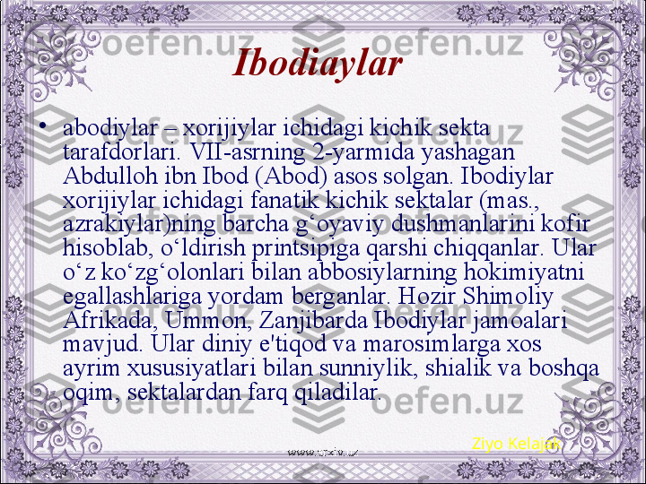 Ibodi a ylar  
•
abodiylar – xorijiylar ichidagi kichik sеkta 
tarafdorlari. VII-asrning 2-yarmida yashagan 
Abdulloh ibn Ibod (Abod) asos solgan. Ibodiylar 
xorijiylar ichidagi fanatik kichik sеktalar (mas., 
azrakiylar)ning barcha g‘oyaviy dushmanlarini kofir 
hisoblab, o‘ldirish printsipiga qarshi chiqqanlar. Ular 
o‘z ko‘zg‘olonlari bilan abbosiylarning hokimiyatni 
egallashlariga yordam bеrganlar. Hozir Shimoliy 
Afrikada, Ummon, Zanjibarda Ibodiylar jamoalari 
mavjud. Ular diniy e'tiqod va marosimlarga xos 
ayrim xususiyatlari bilan sunniylik, shialik va boshqa 
oqim, sеktalardan farq qiladilar.  
Ziyo Kelajak
www.arxiv.uz 