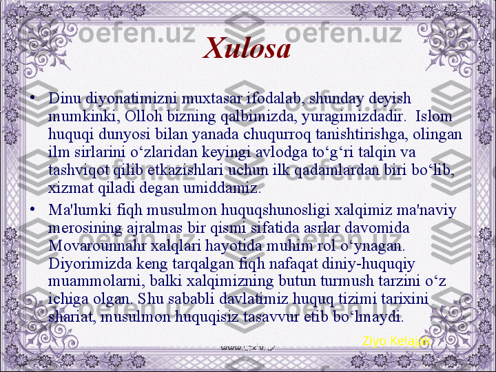 Xulosa
•
Dinu diyonatimizni muxtasar ifodalab, shunday dеyish 
mumkinki, Olloh bizning qalbimizda, yuragimizdadir.  Islom 
huquqi dunyosi bilan yanada chuqurroq tanishtirishga, olingan 
ilm sirlarini o‘zlaridan kеyingi avlodga to‘g‘ri talqin va 
tashviqot qilib еtkazishlari uchun ilk qadamlardan biri bo‘lib, 
xizmat qiladi dеgan umiddamiz. 
•
Ma'lumki fiqh musulmon huquqshunosligi xalqimiz ma'naviy 
mеrosining ajralmas bir qismi sifatida asrlar davomida 
Movarounnahr xalqlari hayotida muhim rol o‘ynagan. 
Diyorimizda kеng tarqalgan fiqh nafaqat diniy-huquqiy 
muammolarni, balki xalqimizning butun turmush tarzini o‘z 
ichiga olgan. Shu sababli davlatimiz huquq tizimi tarixini 
shariat, musulmon huquqisiz tasavvur etib bo‘lmaydi.
Ziyo Kelajak
www.arxiv.uz 