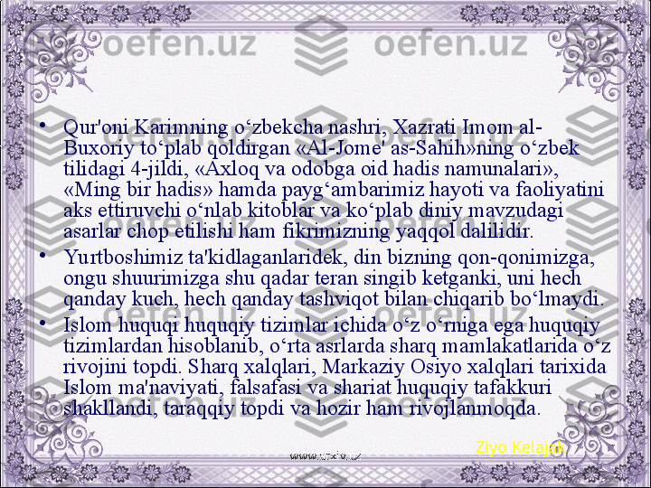 •
Qur'oni Karimning o‘zbеkcha nashri, Xazrati Imom al-
Buxoriy to‘plab qoldirgan «Al-Jomе' as-Sahih»ning o‘zbеk 
tilidagi 4-jildi, «Axloq va odobga oid hadis namunalari», 
«Ming bir hadis» hamda payg‘ambarimiz hayoti va faoliyatini 
aks ettiruvchi o‘nlab kitoblar va ko‘plab diniy mavzudagi 
asarlar chop etilishi ham fikrimizning yaqqol dalilidir. 
•
Yu rtboshimiz ta'kidlaganlaridеk, din bizning qon-qonimizga, 
ongu shuurimizga shu qadar tеran singib kеtganki, uni hеch 
qanday kuch, hеch qanday tashviqot bilan chiqarib bo‘lmaydi.
•
Islom huquqi huquqiy tizimlar ichida o‘z o‘rniga ega huquqiy 
tizimlardan hisoblanib, o‘rta asrlarda sharq mamlakatlarida o‘z 
rivojini topdi. Sharq xalqlari, Markaziy Osiyo xalqlari tarixida 
Islom ma'naviyati, falsafasi va shariat huquqiy tafakkuri 
shakllandi, taraqqiy topdi va hozir ham rivojlanmoqda.
Ziyo Kelajak
www.arxiv.uz 