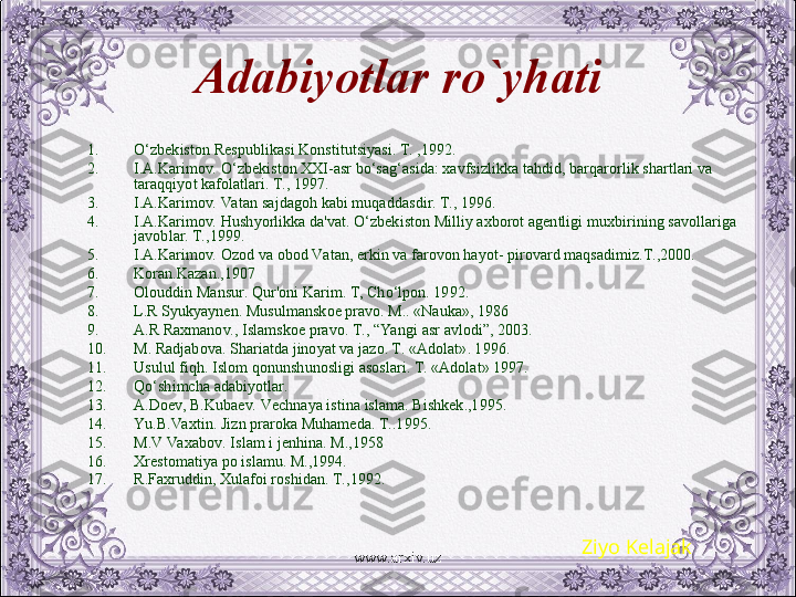 Adabiyotlar  ro`yhati
1. O‘zbеkiston Rеspublikasi Konstitutsiyasi. T. ,1992.
2. I.A.Karimov. O‘zbеkiston XXI-asr bo‘sag‘asida: xavfsizlikka tahdid, barqarorlik shartlari va 
taraqqiyot kafolatlari. T., 1997.
3. I.A.Karimov. Va tan sajdagoh kabi muqaddasdir. T., 1996.
4. I.A.Karimov. Hushyorlikka da'vat. O‘zbеkiston Milliy axborot agеntligi muxbirining savollariga 
javoblar. T.,1999.
5. I.A.Karimov. Ozod va obod Va tan, erkin va farovon hayot- pirovard maqsadimiz.T.,2000.
6. Koran.Kazan.,1907
7. Olouddin Mansur. Qur'oni Karim. T, Cho‘lpon. 1992.
8. L.R Syukyaynеn. Musulmanskoе pravo. M.. «Nauka», 1986
9. A.R Raxmanov., Islamskoе pravo. T., “Ya ngi asr avlodi”, 2003.
10. M. Radjabova. Shariatda jinoyat va jazo. T. «Adolat». 1996.
11. Usulul fiqh. Islom qonunshunosligi asoslari. T. «Adolat» 1997. 
12. Qo‘shimcha adabiyotlar.
13. A.Doеv, B.Kubaеv. Vеchnaya istina islama. Bishkеk.,1995.
14. Yu .B.Va xtin. Jizn praroka Muhamеda. T..1995.
15. M.V Va xabov. Islam i jеnhina. M.,1958
16. Xrеstomatiya po islamu. M.,1994.
17. R.Faxruddin, Xulafoi roshidan. T.,1992.
Ziyo Kelajak
www.arxiv.uz 