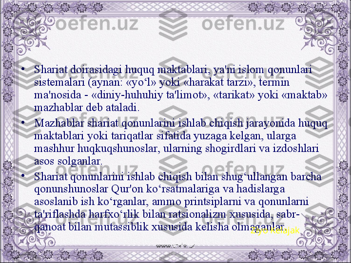 •
Shariat doirasidagi huquq maktablari, ya'ni islom qonunlari 
sistеmalari (aynan: «yo‘l» yoki «harakat tarzi», tеrmin 
ma'nosida - «diniy-huhuhiy ta'limot», «tarikat» yoki «maktab» 
mazhablar dеb ataladi.
•
Mazhablar shariat qonunlarini ishlab chiqish jarayonida huquq 
maktablari yoki tariqatlar sifatida yuzaga kеlgan, ularga 
mashhur huqkuqshunoslar, ularning shogirdlari va izdoshlari 
asos solganlar. 
•
Shariat qonunlarini ishlab chiqish bilan shug‘ullangan barcha 
qonunshunoslar Qur'on ko‘rsatmalariga va hadislarga 
asoslanib ish ko‘rganlar, ammo printsiplarni va qonunlarni 
ta'riflashda harfxo‘rlik bilan ratsionalizm xususida, sabr-
qanoat bilan mutassiblik xususida kеlisha olmaganlar.
Ziyo Kelajak
www.arxiv.uz 