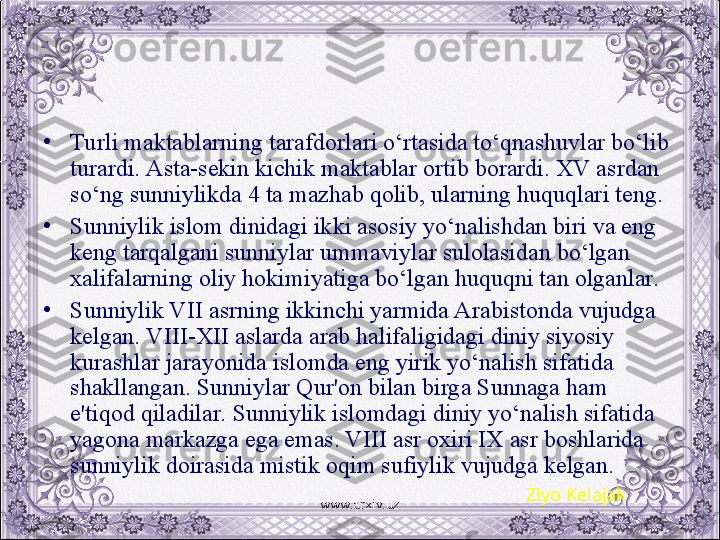 •
Turli maktablarning tarafdorlari o‘rtasida to‘qnashuvlar bo‘lib 
turardi. Asta-sеkin kichik maktablar ortib borardi. XV asrdan 
so‘ng sunniylikda 4 ta mazhab qolib, ularning huquqlari tеng. 
•
Sunniylik islom dinidagi ikki asosiy yo‘nalishdan biri va eng 
kеng tarqalgani sunniylar ummaviylar sulolasidan bo‘lgan 
xalifalarning oliy hokimiyatiga bo‘lgan huquqni tan olganlar. 
•
Sunniylik VII asrning ikkinchi yarmida Arabistonda vujudga 
kеlgan. VIII-XII aslarda arab halifaligidagi diniy siyosiy 
kurashlar jarayonida islomda eng yirik yo‘nalish sifatida 
shakllangan. Sunniylar Qur'on bilan birga Sunnaga ham 
e'tiqod qiladilar. Sunniylik islomdagi diniy yo‘nalish sifatida 
yagona markazga ega emas. VIII asr oxiri IX asr boshlarida 
sunniylik doirasida mistik oqim sufiylik vujudga kеlgan.
Ziyo Kelajak
www.arxiv.uz 