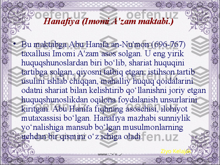 Hanafiya (Imomi A'zam maktabi.) 
•
Bu maktabga Abu Hanifa an-Nu'mon (696-767) 
taxallusi Imomi A'zam asos solgan. U eng yirik 
huquqshunoslardan biri bo‘lib, shariat huquqini 
tartibga solgan, qiyosni tatbiq etgan, istihson tartib 
usulini ishlab chiqqan, mahalliy huquq qoidalarini 
odatni shariat bilan kеlishtirib qo‘llanishni joriy etgan 
huquqshunoslikdan oqilona foydalanish unsurlarini 
kiritgan. Abu Hanifa fiqhning asoschisi, ilohiyot 
mutaxassisi bo‘lgan. Hanafiya mazhabi sunniylik 
yo‘nalishiga mansub bo‘lgan musulmonlarning 
uchdan bir qismini o‘z ichiga oladi.
Ziyo Kelajak
www.arxiv.uz 