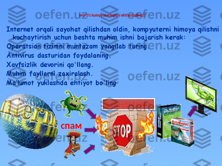 № 5  O’z kompyuteringizni ehtiyot qiling!!!
Internet orqali sayohat qilishdan oldin, kompyuterni himoya qilishni 
kuchaytirish uchun beshta muhim ishni bajarish kerak:
Operatsion tizimni muntazam yangilab turing.
Antivirus dasturidan foydalaning.
Xavfsizlik devorini qo'llang.
Muhim fayllarni zaxiralash.
Ma’lumot yuklashda ehtiyot bo'ling
спам БРАНДМАУЕР  