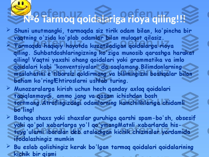 № 6  Tarmoq qoidalariga rioya qiling!!!

Shuni unutmangki, tarmoqda siz tirik odam bilan, ko'pincha bir 
vaqtning o'zida ko'plab odamlar bilan muloqot qilasiz. 

Tarmoqda haqiqiy hayotda kuzatiladigan qoidalarga rioya 
qiling. Suhbatdoshlaringizning ko'ziga munosib qarashga harakat 
qiling! Vaqtni yaxshi ohang qoidalari yoki grammatika va imlo 
qoidalari kabi "konventsiyalar" da saqlamang.Bilimdonlarning 
maslahatini e'tiborsiz qoldirmang va bilimingizni boshqalar bilan 
baham ko'ring!Ehtiroslarni ushlab turing. 

Munozaralarga kirish uchun hech qanday axloq qoidalari 
taqiqlanmaydi, ammo jang va qasam ichishdan bosh 
tortmang.Atrofingizdagi odamlarning kamchiliklariga chidamli 
bo'ling! 

Boshqa shaxs yoki shaxslar guruhiga qarshi spam-bo'sh, obsesif 
yoki qo'pol xabarlarga yo'l qo'ymangMatnli xabarlarda his-
tuyg'ularni iboralar deb ataladigan kichik chizmalar yordamida 
ifodalashingiz mumkin

Bu eslab qolishingiz kerak bo'lgan tarmoq qoidalari qoidalarining 
kichik bir qismi 