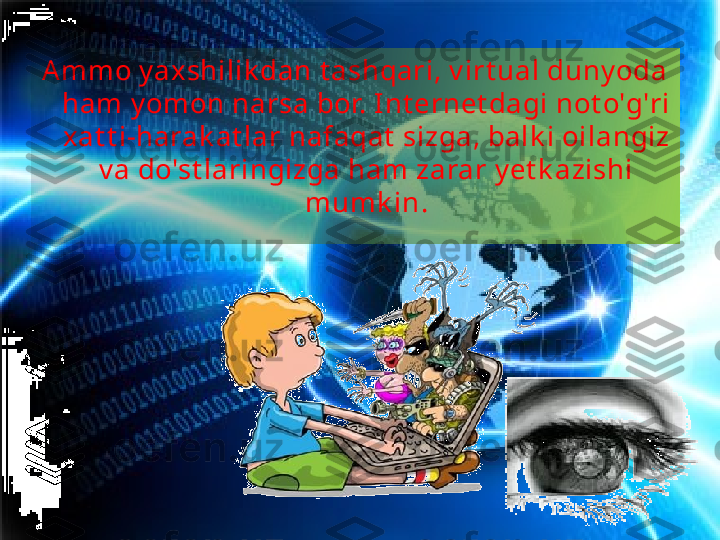 Ammo y axshilik dan t ashqari, v irt ual duny oda 
ham y omon narsa bor. Int ernet dagi not o'g'ri 
xat t i-harak at lar nafaqat  sizga, balk i oilangiz 
v a do'st laringizga ham zarar y et k azishi 
mumk in . 