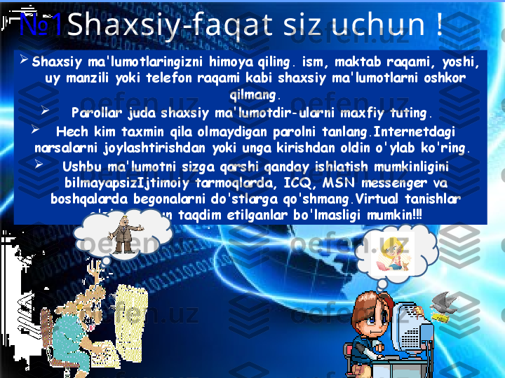 №1 Shaxsiy -faqat  siz uchun !

Shaxsiy ma'lumotlaringizni himoya qiling. ism, maktab raqami, yoshi, 
uy manzili yoki telefon raqami kabi shaxsiy ma'lumotlarni oshkor 
qilmang.

Parollar juda shaxsiy ma'lumotdir-ularni maxfiy tuting. 

Hech kim taxmin qila olmaydigan parolni tanlang.Internetdagi 
narsalarni joylashtirishdan yoki unga kirishdan oldin o'ylab ko'ring. 

Ushbu ma'lumotni sizga qarshi qanday ishlatish mumkinligini 
bilmayapsizIjtimoiy tarmoqlarda, ICQ, MSN messenger va 
boshqalarda begonalarni do'stlarga qo'shmang.Virtual tanishlar 
o'zlari uchun taqdim etilganlar bo'lmasligi mumkin!!! 