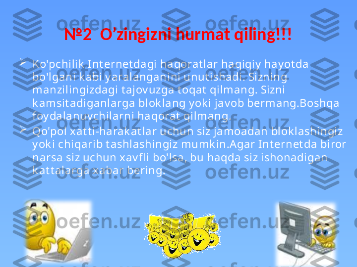 № 2   O’zingizni hurmat qiling!!!

Ko'pchilik  Int ernet dagi haqorat lar haqiqiy  hay ot da 
bo'lgani k abi y aralanganini unut ishadi. Sizning 
manzilingizdagi t ajov uzga t oqat  qilmang. Sizni 
k amsit adiganlarga blok lang y ok i jav ob bermang.Boshqa 
foy dalanuv chilarni haqorat  qilmang. 

Qo'pol xat t i-harak at lar uchun siz jamoadan blok lashingiz 
y ok i chiqarib t ashlashingiz mumk in.Agar I nt ernet da biror 
narsa siz uchun xav fl i bo'lsa, bu haqda siz ishonadigan 
k at t alarga xabar bering. 