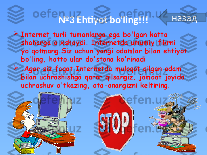 № 3  Ehtiyot bo'ling!!!

Internet turli tumanlarga ega bo'lgan katta 
shaharga o'xshaydi. Internetda umumiy fikrni 
yo'qotmang.Siz uchun yangi odamlar bilan ehtiyot 
bo'ling, hatto ular do'stona ko'rinadi

.Agar siz faqat Internetda muloqot qilgan odam 
bilan uchrashishga qaror qilsangiz, jamoat joyida 
uchrashuv o'tkazing, ota-onangizni keltiring. назад 