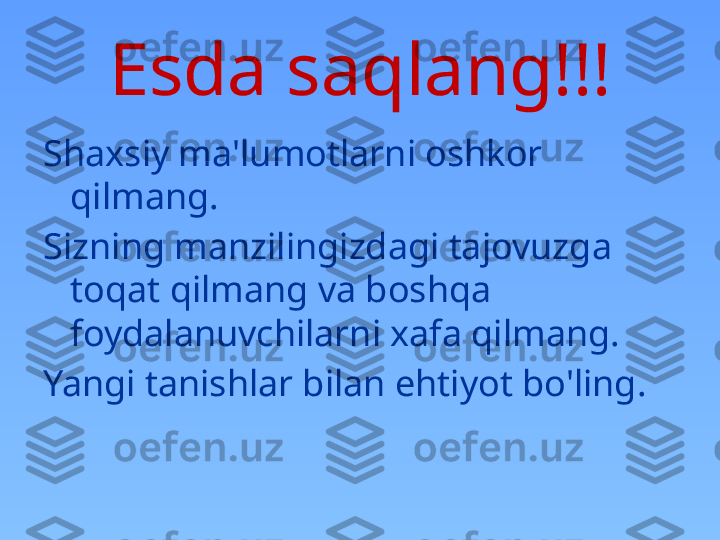 Esda saqlang !!!
Shaxsiy ma'lumotlarni oshkor 
qilmang.
Sizning manzilingizdagi tajovuzga 
toqat qilmang va boshqa 
foydalanuvchilarni xafa qilmang.
Yangi tanishlar bilan ehtiyot bo'ling. 