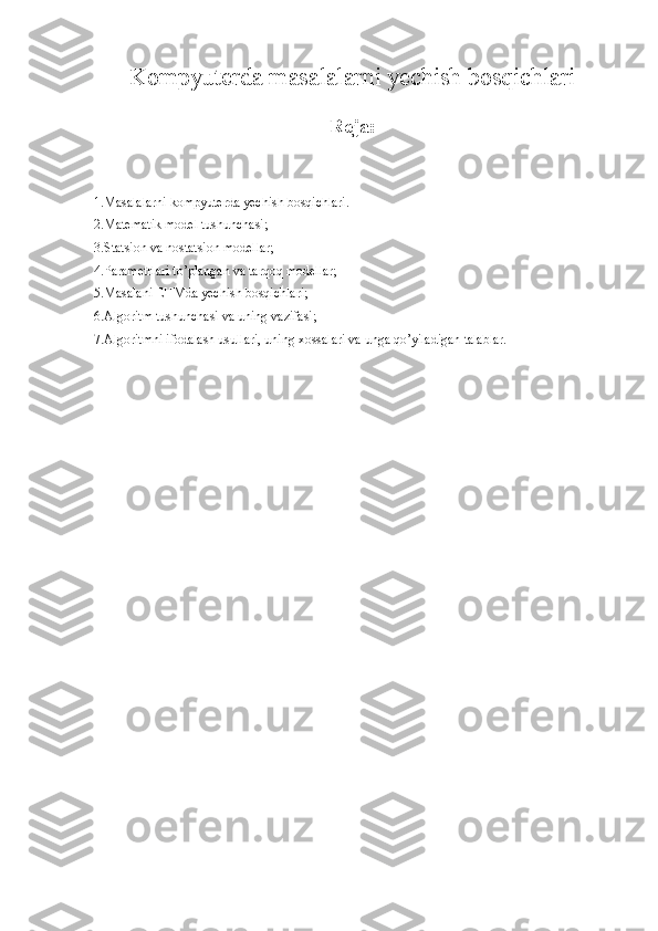 Kompyuterda masalalarni yechish bosqichlari
Reja:
1.Masalalarni kompyuterda yechish bosqichlari.
2.Matematik model tushunchasi;
3.Statsion va nostatsion modellar;
4.Parametrlari to’plangan va tarqoq modellar;
5.Masalani EHMda yechish bosqichlari;
6.Algoritm tushunchasi va uning vazifasi;
7.Algoritmni ifodalash usullari, uning xossalari va unga qo’yiladigan talablar. 