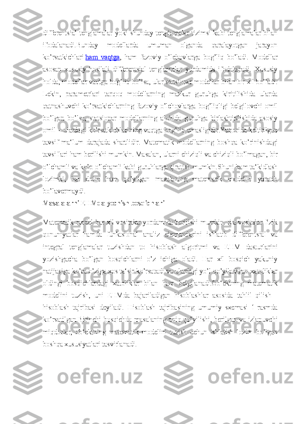 differentsial  tenglamalar  yoki  shunday   tenglamalar   tizimsi   kabi   tenglamalar   bilan
ifodalanadi.Bunday   modellarda   umuman   olganda   qaralayotgan   jarayon
ko’rsatkichlari   ham   vaqtga ,   ham   fazoviy   o’lchovlarga   bog’liq   bo’ladi.   Modellar
asosan   xususiy   hosilali   differentsial   tenglamalar   yordamida   ifodalanadi.   Xususiy
holda, modellar vaqtga bog’liq bo’lsa, ular statsionar modellar bilan bir xil bo’ladi.
Lekin,   parametrlari   tarqoq   modellarning   mazkur   guruhga   kiritilishida   ularda
qatnashuvchi   ko’rsatkichlarning   fazoviy   o’lchovlarga   bog’liqligi   belgilovchi   omil
bo’lgan   bo’lsa,   statsionar   modellarning   alohida   guruhga   birlashtirilishida   asosiy
omil – ulardagi ko’rsatkichlarining vaqtga bog’liq emasligidir.Yuqorida keltirilgan
tavsif   ma‘lum   darajada   shartlidir.   Matematik   modellarning   boshqa   ko’rinishdagi
tavsiflari ham berilishi mumkin. Masalan, ularni chiziqli va chiziqli bo’lmagan, bir
o’lchamli va ko’p o’lchamli kabi guruhlarga ajratish mumkin.Shuni ham ta‘kidlash
lozimki,   har   doim   ham   qo’yilgan   masalaning   matematik   modelini   yaratib
bo’lavermaydi.
Masalalarni EHMda	 yechish	 bosqichlari
Matematik model har xil vositalar yordamida berilishi mumkin. Bu vositalar fizik
qonuniyatlar   hamda   funktsional   analiz   elementlarini   ishlatib   differentsial   va
integral   tenglamalar   tuzishdan   to   hisoblash   algoritmi   va   EHM   dasturlarini
yozishgacha   bo’lgan   bosqichlarni   o’z   ichiga   oladi.   Har   xil   bosqich   yakuniy
natijasiga ko’ra o’ziga xos ta‘sir ko’rsatadi va ulardagi yo’l qo’yiladigan xatoliklar
oldingi   bosqichlardagi   xatoliklar   bilan   ham   belgilanadi.Ob‘ektning   matematik
modelini   tuzish,   uni   EHMda   bajariladigan   hisoblashlar   asosida   tahlil   qilish   -
hisoblash   tajribasi   deyiladi.   Hisoblash   tajribasining   umumiy   sxemasi   1-rasmda
ko’rsatilgan.Birinchi bosqichda masalaning aniq qo’yilishi, berilgan va izlanuvchi
miqdorlar,   ob‘ektning   matematik   modelini   tuzish   uchun   ishlatish   lozim   bo’lgan
boshqa xususiyatlari tasvirlanadi. 