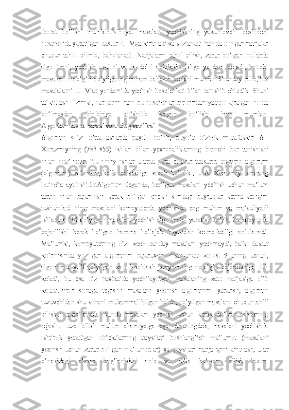 iborat   bo’lishi   mumkin.Nihoyat   masalani   yechishning   yakunlovchi   beshinchi
bosqichida yaratilgan dastur EHMga kiritiladi va sozlanadi hamda olingan natijalar
chuqur   tahlil   qilinib,   baholanadi.   Natijalarni   tahlil   qilish,   zarur   bo’lgan   hollarda
algoritmni,   yechish   usulini   va   modelni   aniqlashtirishga   yordam   beradi,   hattoki
masalani noto’g’ri qo’yilganligini ham baholab berishi mumkin.Shunday qilib, biz
masalalarni   EHMlar   yordamida   yechish   bosqichlari   bilan   tanishib   chiqdik.   Shuni
ta‘kidlash  lozimki, har  doim  ham  bu bosqichlar  bir-biridan yaqqol  ajralgan holda
bo’lmasdan,   bir-biriga   qo’shilib   ketgan   bo’lishi   ham   mumkin.
Algoritm tushunchasi	 va	 uning	 vazifasi
Algoritm   so’zi   o’rta   asrlarda   paydo   bo’lib,   buyo’q   o’zbek   mutafakkiri   Al-
Xorazmiyning   (783-855)   ishlari   bilan   yevropaliklarning   birinchi   bor   tanishishi
bilan   bog’liqdir.   Bu   ilmiy   ishlar   ularda   juda   chuqur   taasurot   qoldirib   algoritm
(algoritmi)   so’zining   kelib   chiqishiga   sabab   bo’ldiki,   u   Al-Xorazmiy   ismining
lotincha   aytilishidir.Algoritm   deganda,   berilgan   masalani   yechish   uchun   ma‘lum
tartib   bilan   bajarilishi   kerak   bo’lgan   chekli   sondagi   buyruqlar   ketma-ketligini
tushuniladi.Biror   masalani   kompyuterda   yechishda   eng   muhim   va   ma‘suliyatli
ishlardan biri qo’yilgan masalani yechish algoritmini yaratish bo’lib, bu jarayonda
bajarilishi   kerak   bo’lgan   hamma   bo’lajak   buyruqlar   ketma-ketligi   aniqlanadi.
Ma‘lumki,   kompyuterning   o’zi   xech   qanday   masalani   yechmaydi,   balki   dastur
ko’rinishida   yozilgan   algoritmni   bajaruvchi   hisoblanadi   xolos.   Shuning   uchun,
algoritmda   yo’l   qo’yilgan   xato   hisoblash   jarayonining   noto’g’ri   bajarilishiga   olib
keladi,   bu   esa   o’z   navbatida   yechilayotgan   masalaning   xato   natijasiga   olib
keladi.Biror   sohaga   tegishli   masalani   yechish   algoritmini   yaratish,   algoritm
tuzuvchidan shu sohani mukammal bilgan holda, qo’yilgan masalani chuqur tahlil
qilishni   talab   qiladi.   Bunda   masalani   yechish   uchun   kerak   bo’lgan   ishlarning
rejasini   tuza   bilish   muhim   ahamiyatga   ega.   Shuningdek,   masalani   yechishda
ishtirok   yetadigan   ob‘ektlarning   qaysilari   boshlang’ich   ma‘lumot   (masalani
yechish   uchun   zarur   bo’lgan   ma‘lumotlar)   va   qaysilari   natijaligini   aniqlash,   ular
o’rtasidagi   o’zaro   bog’lanishni   aniq   va   to’la   ko’rsata   bilish   lozim. 