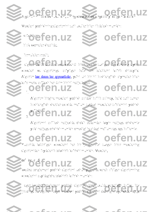 Algoritmni ifodalash	 usullari,	 uning	 xossalari	 va	 unga	 qo’yiladigan	 talablar
Masalani yechishning algoritmini turli usullar bilan ifodalash mumkin:
- so’z bilan;
- blok-sxemalar shaqlida;
- formulalar orqali;
-   algoritmik   tillar   orqali   va   x.z.Endi   biror   usulda   tuzilgan   algoritmning   ayrim
xossalari   va   algoritmga   qo’yilgan   ba‘zi   bir   talablarni   ko’rib   chiqaylik:
Algoritm   har   doim   bir   qiymatlidir ,   ya‘ni   uni   bir   hil   boshlang’ich   qiymatlar   bilan
ko’p marta qo’llash har doim bir hil natija beradi.
1.
Algoritm birgina masalani yechish qoidasi  bo’lib qolmay, balki turli-tuman
boshlang’ich   shartlar   asosida   ma‘lum   turdagi   masalalar   to’plamini   yechish
yo’lidir.
2.
Algoritmni   qo’llash   natijasida   chekli   qadamdan   keyin   natijaga   erishamiz
yoki natijaga erishish mumkin emasligi haqidagi ma‘lumotga ega bo’lamiz.
Yuqorida   keltirilgan   xossalarni   har   bir   ijrochi   o’zi   tuzgan   biror   masalaning
algoritmidan foydalanib tekshirib ko’rishi mumkin. Masalan,
ax 2
+bx+c=0
kvadrat tenglamani yechish algoritmi uchun yuqorida sanab o’tilgan algoritmning
xossalarini quyidagicha tekshirib ko’rish mumkin:
-   agar   kvadrat   tenglamani   yechish   algoritmi   biror   usulda   yaratilgan   bo’lsa,   biz
ijrochiga bu algoritm qaysi masalani yechish algoritmi ekanligini aytmasdan a,b,c 