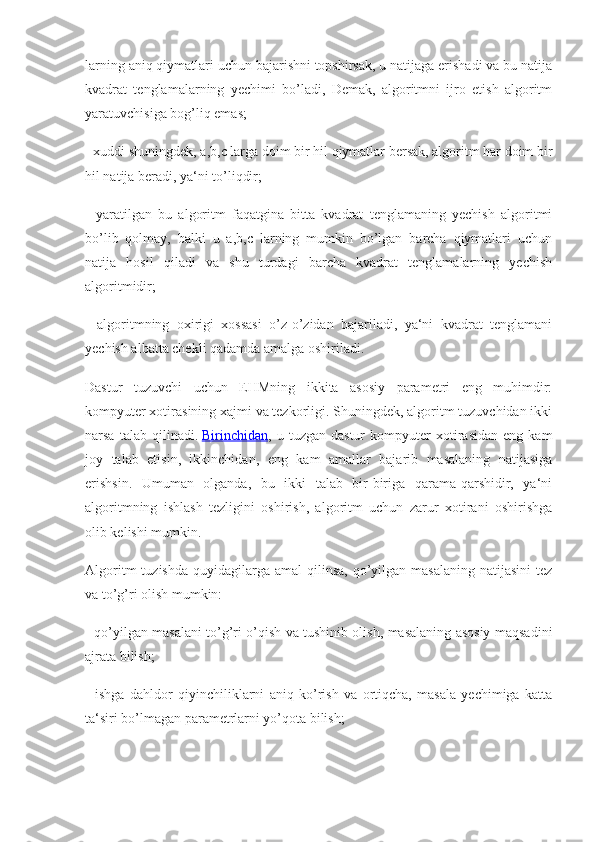 larning aniq qiymatlari uchun bajarishni topshirsak, u natijaga erishadi va bu natija
kvadrat   tenglamalarning   yechimi   bo’ladi,   Demak,   algoritmni   ijro   etish   algoritm
yaratuvchisiga bog’liq emas;
- xuddi shuningdek, a,b,c larga doim bir hil qiymatlar bersak, algoritm har doim bir
hil natija beradi, ya‘ni to’liqdir;
-   yaratilgan   bu   algoritm   faqatgina   bitta   kvadrat   tenglamaning   yechish   algoritmi
bo’lib   qolmay,   balki   u   a,b,c   larning   mumkin   bo’lgan   barcha   qiymatlari   uchun
natija   hosil   qiladi   va   shu   turdagi   barcha   kvadrat   tenglamalarning   yechish
algoritmidir;
-   algoritmning   oxirigi   xossasi   o’z-o’zidan   bajariladi,   ya‘ni   kvadrat   tenglamani
yechish albatta chekli qadamda amalga oshiriladi.
Dastur   tuzuvchi   uchun   EHMning   ikkita   asosiy   parametri   eng   muhimdir:
kompyuter xotirasining xajmi va tezkorligi. Shuningdek, algoritm tuzuvchidan ikki
narsa   talab   qilinadi.   Birinchidan ,   u   tuzgan   dastur   kompyuter   xotirasidan   eng   kam
joy   talab   etisin,   ikkinchidan,   eng   kam   amallar   bajarib   masalaning   natijasiga
erishsin.   Umuman   olganda,   bu   ikki   talab   bir-biriga   qarama-qarshidir,   ya‘ni
algoritmning   ishlash   tezligini   oshirish,   algoritm   uchun   zarur   xotirani   oshirishga
olib kelishi mumkin.
Algoritm   tuzishda  quyidagilarga  amal   qilinsa,  qo’yilgan  masalaning  natijasini   tez
va to’g’ri olish mumkin:
- qo’yilgan masalani to’g’ri o’qish va tushinib olish, masalaning asosiy maqsadini
ajrata bilish;
-   ishga   dahldor   qiyinchiliklarni   aniq   ko’rish   va   ortiqcha,   masala   yechimiga   katta
ta‘siri bo’lmagan parametrlarni yo’qota bilish; 