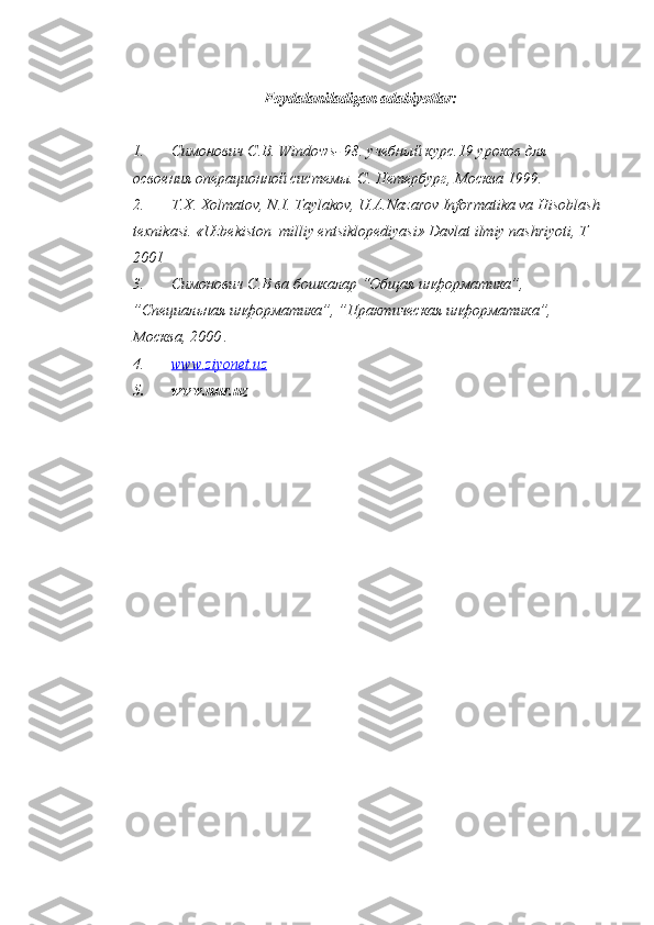 Foydalaniladigan adabiyotlar:
1. Симонович С.В.  Windows - 98. учебный курс.19 уроков для 
освоения операционной системы. С. Петербург, Москва 1999.
2. T.X. Xolmatov, N.I. Taylakov, U.A.Nazarov Informatika va Hisoblash 
texnikasi. «Uzbekiston  milliy entsiklopediyasi» Davlat ilmiy nashriyoti, T 
2001
3. Симонович С.В ва бошкалар “Общая информатика”, 
”Специальная информатика”, ”Практическая информатика”, 
Москва, 2000 .
4. www.ziyonet.uz   
5. www.nur.uz 
