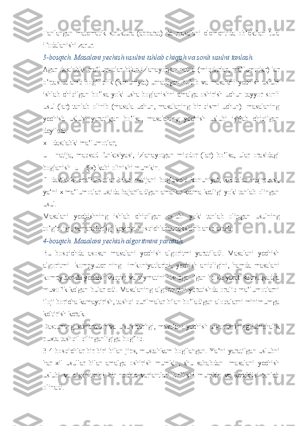 Tanlangan   matematik   struktura   (apparat)   da   masalani   ele mentida   ob‘ektlari   tula
ifodalanishi zarur. 
3-bosqich. Masalani yechish usulini ishlab chiqish va sonli usulni tanlash.
Agar dastlabki ma‘lumotlar bilan izlanayotgan natija (miqdorlar, ma‘lumotlar) lar
o’rtasida aniq bog’liqlik (konuni yat)  urnatilgan bo’lib va masalani  yechish uslubi
ishlab  chiqilgan  bo’lsa   yoki  usha  boglanishni   amalga  oshirish  uchun  tayyor  sonli
usul   (lar)   tanlab   olinib   (masala   uchun,   masalaning   bir   qismi   uchun)     masalaning
yechish   uslubi   yaratilgan   bo’lsa,   masalaning   yechish   uslubi   ishlab   chiqilgan
deyiladi.
x - dastlabki ma‘lumotlar;
u   -   natija,   maqsad   funktsiyasi,   izlanayotgan   miqdor   (lar)   bo’lsa,   ular   orasidagi
boglanish  u = f(x) kabi olinishi mumkin.
f   -dastlabki   ma‘lumotlar   bilan   natijani   boglovchi   konu niyat,   koidalar   majmuasi,
ya‘ni x ma‘lumotlar ustida ba jariladigan amallar ketma-ketligi yoki tanlab olingan
usul.
Masalani   yechishning   ishlab   chiqilgan   uslubi   yoki   tanlab   olin gan   usulning
to’g’riligi, samaradorligi keyingi bosqichlarda tek shirib aniqlanadi.
4-bosqich. Masalani yechish algoritmini yaratish.
Bu   bosqichda   asosan   masalani   yechish   algoritmi   yaratiladi.   Masalani   yechish
algoritmi     kompyuter   ning     imkoniyatlarini,   yechish   aniqligini,   hamda   masalani
kompyuter da yechish vaqtini va qiymatini hisobga olgan holda yaratilsa maqsadga
muvofik kelgan bular edi. Masalaning algoritmini yaratishda oraliq ma‘lumotlarni
ilo ji boricha kamaytirish, tashqi qurilmalar bilan bo’ladigan aloqalarni minimumga
keltirish kerak.
Dasturning   samarador   va   unumdorligi,   masalani   yechish   algo ritmining   kanchalik
puxta tashqil qilinganligiga bog’liq.
3-4 bosqichlar bir-biri bilan jips, mustahkam  bog'langan. Ya‘ni yaratilgan uslubni
har   xil   usullar   bilan   amalga   oshirish   mumkin,   shu   sababdan     masalani   yechish
uslubi   va   algoritmini   bir   nechta   variantlari   bo’lishi   mumkin   va   keraklisi   tanlab
olinadi. 