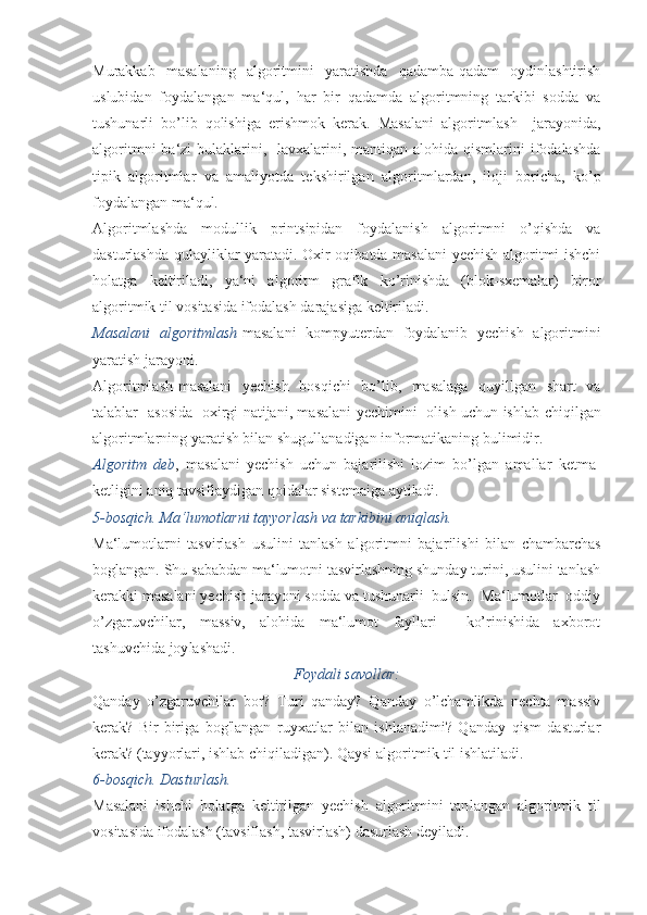 Murakkab   masalaning   algoritmini   yaratishda   qadamba-qadam   oydinlashtirish
uslubidan   foydalangan   ma‘qul,   har   bir   qadamda   algoritmning   tarkibi   sodda   va
tushunarli   bo’lib   qolishiga   erishmok   kerak.   Masalani   algoritmlash     jarayonida,
algoritmni  ba‘zi  bulaklarini,   lavxalarini, mantiqan alohida  qismlarini  ifodalashda
tipik   algoritmlar   va   amaliyotda   tekshirilgan   algo ritmlardan,   iloji   boricha,   ko’p
foydalangan ma‘qul.
Algoritmlashda   modullik   printsipidan   foydalanish   algoritmni   o’qishda   va
dasturlashda qulayliklar yaratadi. Oxir oqibatda masalani  yechish algoritmi ishchi
holatga   keltiriladi,   ya‘ni   algoritm   grafik   ko’rinishda   (blok-sxemalar)   biror
algoritmik til vosita sida ifodalash darajasiga keltiriladi.
Masalani   algoritmlash -masalani   kompyuterdan   foydalanib   yechish   algoritmini
yaratish jarayoni.
Algoritmlash-masalani   yechish   bosqichi   bo’lib,   masalaga   quyillgan   shart   va
talablar   asosida   oxirgi natijani, masalani yechimini   olish uchun ish lab chiqilgan
algoritmlarning yaratish bilan shugullanadigan informatikaning bulimidir.
Algoritm   deb ,   masalani   yechish   uchun   bajarilishi   lozim   bo’lgan   amallar   ketma-
ketligini aniq tavsiflaydigan qoidalar sistemaiga aytiladi.
5-bosqich. Ma‘lumotlarni tayyorlash va tarkibini aniqlash.
Ma‘lumotlarni   tasvirlash   usulini   tanlash   algoritmni   baja rilishi   bilan   chambarchas
boglangan. Shu sababdan ma‘lumotni tasvirlashning shunday turini, usulini tanlash
kerakki masalani yechish jarayoni sodda va tushunarli  bulsin.  Ma‘lumotlar  oddiy
o’zgaruvchilar,   massiv,   alohida   ma‘lumot   fayllari     ko’rinishida   axborot
tashuvchida joy lashadi.
Foydali savollar:
Qanday   o’zgaruvchilar   bor?   Turi   qanday?   Qanday   o’lchamlikda   nechta   massiv
kerak?   Bir-biriga   bog'langan   ruyxatlar   bilan   ishlanadimi?   Qanday   qism   dasturlar
kerak? (ta yyorlari, ishlab chiqiladigan). Qaysi algoritmik til ishlatila di.
6-bosqich. Dasturlash.
Masalani   ishchi   holatga   keltirilgan   yechish   algoritmini   tan langan   algoritmik   til
vositasida ifodalash (tavsiflash, tasvirlash) dasurlash deyiladi. 