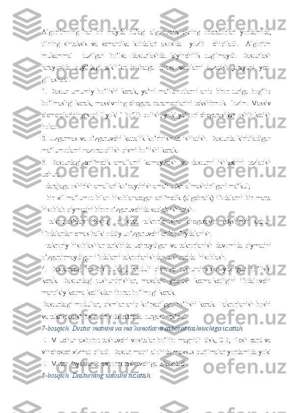 Algoritmning   har   bir   mayda   bulagi   algoritmik   tilning   ope ratorlari   yordamida,
tilning   sintaksis   va   semantika   koidalari   asosida     yozib     chiqiladi.     Algoritm
mukammal     tuzilgan   bo’lsa   dasturlashda   kiyinchilik   tugilmaydi.   Dasturlash
jarayonida   quyil dagi   takliflar   inobatga   olinsa   xatolarni   tuzatish   jarayoni   yen -
gillashadi.
1.   Dastur   umumiy   bo’lishi   kerak,   ya‘ni   ma‘lumotlarni   aniq   biror   turiga   bog’liq
bo’lmasligi   kerak,   massivning   chegara   parametrlarini   tekshirmok     lozim.   Massiv
elementlarining soni 0 yoki 1 bo’lib qolish, yoki yo’qori chegarasidan oshib ketish
holati.
2.   Uzgarmas   va   o’zgaruvchi   kattalik   ko’rinishi da   ishlatish.   Dasturda   kiritiladigan
ma‘lumotlarni nazorat qilish qismi bo’lishi kerak.
3.   Dasturdagi   arifmetik   amallarni   kamaytirish   va   dastur ni   ishlashini   tezlatish
uchun:
- darajaga oshirish amallari ko’paytirish amali bilan al mashtirilgani ma‘kul;
-   bir   xil   ma‘lumot   bilan   hisoblanaetgan   arifmetik   (al gebraik)   ifodalarni   bir   marta
hisoblab qiymatini biror o’zgaruvchida saqlab ishlatish.
-   takrorlashlarni   tashqil   qilishda   takrorlanishni   chegarasini   tekshirish   uchun
ifodalardan emas balki oddiy uo’zgaruvchilar dan foydalanish.
-   takroriy   hisoblashlar   tarkibida   uchraydigan   va   takrorla nish   davomida   qiymatini
o’zgartirmaydigan ifodalarni tak rorlanishdan tashqarida  hisoblash.
4.   Dasturning   har   bir   bulagi,   moduli   qismiga   tushuntirish lar   yozilgan   bo’lishi
kerak.   Dasturdagi   tushuntirishlar,   masalani   yechish   ketma-ketligini   ifodalovchi
mantikiy ket ma-ketlikdan iborat bo’lmogi kerak.
Dasturdagi  modullar,  qismlar   aniq  ko’rsatilgan  bo’lishi  kerak.  Takrorlanish   boshi
va takrorlanish oxiri alohida qatorda  turgani ma‘qul.
7-bosqich. Dvstur matnini va ma‘lumotlarni axborot tashuvchiga uzatish.
EHM   uchun   axborot   tashuvchi   vositalar   bo’lib:   magnitli   disk,   CD,   Flesh   card   va
vinchester xizmat qiladi. Dastur matni alohida maxsus qurilmalar yordamida yoki
EHM dan foydalanib axborot tashuvchiga utkaziladi.
8-bosqich. Dasturning xatosini tuzatish. 