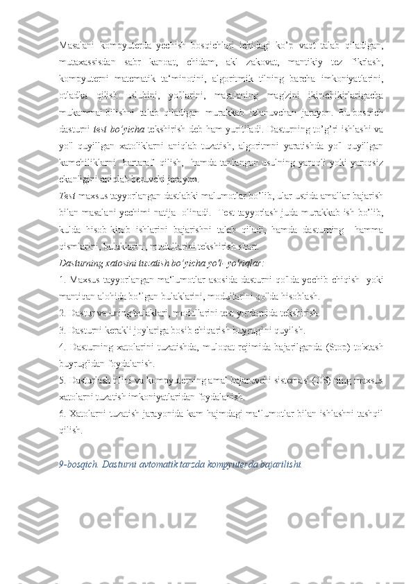 Masalani   kompyuterda   yechish   bosqichlari   ichidagi   ko’p   vaqt   talab   qiladigan,
mutaxassisdan   sabr   kanoat,   chidam,   akl   zakovat,   mantikiy   tez   fikrlash,
kompyuterni   matematik   ta‘minotini,   algorit mik   tilning   barcha   imkoniyatlarini,
otladka   qilish   uslubini,   yo'llarini,   masalaning   mag'zini   ikir-chikirlarigacha
mukammal bilishni  talab  qiladigan  murakkab  izlanuvchan  jarayon.  Bu bosqich
dasturni   test bo’yicha   tekshirish deb ham yuritiladi. Dasturning to’g’ri ishlashi  va
yo'l   quyillgan   xatoliklarni   aniqlab   tuzatish,   algoritmni   yaratishda   yo'l   quyillgan
kamchiliklarni     bartaraf     qilish,     hamda   tanlangan  usulning   yaroqli   yoki   yaroqsiz
ekanligini aniqlab beruvchi jarayon.
Test -maxsus tayyorlangan dastlabki malumotlar bo’lib, ular ustida amallar bajarish
bilan masalani yechimi natija   oli nadi.   Test tayyorlash juda murakkab ish bo’lib,
kulda   hisob-ki tob   ishlarini   bajarishni   talab   qiladi,   hamda   dasturning     hamma
qismlarini, bulaklarini, modullarini tekshirish shart.
Dasturning xatosini tuzatish bo’yicha yo'l- yo'riqlar:
1. Maxsus  tayyorlangan ma‘lumotlar asosida  dasturni  qo'l da yechib chiqish   yoki
mantiqan alohida bo’lgan bulaklarini, modullarini qo'lda hisoblash.
2. Dastur va uning bulaklari, modullarini test yor damida tekshirish.
3. Dasturni kerakli joylariga bosib chiqarish buyrug'ini quyilsh.
4.   Dasturning   xatolarini   tuzatishda,   muloqat   rejimida   ba jarilganda   (Stop)   to'xtash
buyrug'idan foydalanish.
5. Dasturlash tilini va kompyuterning amal bajaruvchi sistemasi (OS) ning maxsus
xatolarni tuzatish imkoniyatlaridan foydalanish.
6. Xatolarni tuzatish jarayonida kam hajmdagi ma‘lumotlar bilan ishlashni tashqil
qilish.
9-bosqich. Dasturni avtomatik tarzda kompyuterda bajarilishi. 