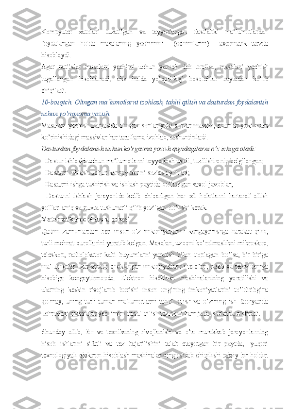 Kompyuter   xatolari   tuzatilgan   va   tayyorlangan   dastlabki   ma‘lumotlardan
foydalangan   holda   masalaning   yechimini     (echimlarini)     avtomatik   tarzda
hisoblaydi.
Agar   natijalar   masalani   yechimi   uchun   yaroqli   deb   topilsa,   masalani   yechish
tugallangan   hisoblanadi,   aks   holda   yo’qoridagi   bosqichlar   qaytadan   ko'rib
chiqiladi.
10-bosqich. Olingan ma‘lumotlarni izohlash, tahlil qilish va dasturdan foydalanish
uchun yo'riqnoma yozish.
Masalani yechish natijasida olingan sonlar yoki sonlar massivi, matnlar yoki matn
ko’rinishidagi massivlar har taraflama izohlab, tushuntiriladi.
Dasturdan foydalanish uchun ko'rgazma yozish quyidagilarni o’z ichiga oladi:
- Dastur ishlashi uchun ma‘lumotlarni tayyorlash usuli, tuzi lishi aniq belgilangan;
- Dasturni ishlash uchun kompyuter ni sozlash yo'llari;
- Dasturni ishga tushirish va ishlash paytida bo’ladigan savol javoblar;
-   Dasturni   ishlash   jarayonida   kelib   chiqadigan   har   xil   holatlarni   bartaraf   qilish
yo'llari aniq va puxta tushunarli qilib yozilgan bo’lishi kerak.
Matematik   model tushunchasi
Qadim   zamonlardan   beri   inson   o ’ z   imkoniyatlarini   kengaytirishga   harakat   qilib ,
turli   mehnat   qurollarini   yaratib   kelgan .  Masalan, uzoqni ko’rolmaslikni mikroskop,
teleskop,   radiolokator   kabi   buyumlarni   yaratish   bilan   qoplagan   bo’lsa,   bir-biriga
ma‘lumotlar uzatishdagi cheklangan imkoniyatlarini telefon, radio va televideniya
hisobiga   kengaytirmoqda.   Elektron   hisoblash   mashinalarining   yaratilishi   va
ularning   keskin   rivojlanib   borishi   inson   ongining   imkoniyatlarini   to’ldiribgina
qolmay,   uning   turli-tuman   ma‘lumotlarni   tahlil   qilish   va   o’zining   ish   faoliyatida
uchrovchi masalalar yechimini qabul qilish tezligini ham jadal sur‘atda o’stiradi.
Shunday   qilib,   fan   va   texnikaning   rivojlanishi   va   o’ta   murakkab   jarayonlarning
hisob   ishlarini   sifatli   va   tez   bajarilishini   talab   etayotgan   bir   paytda,-   yuqori
texnologiyali elektron hisoblash mashinalarining ishlab chiqilishi tabiiy bir holdir. 