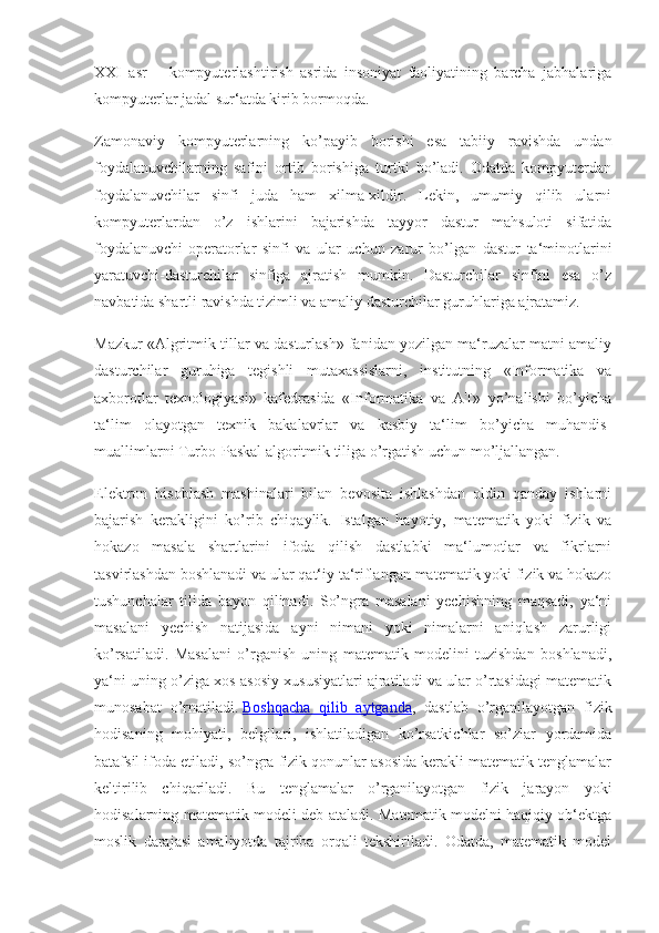 XXI   asr   –   kompyuterlashtirish   asrida   insoniyat   faoliyatining   barcha   jabhalariga
kompyuterlar jadal sur‘atda kirib bormoqda.
Zamonaviy   kompyuterlarning   ko’payib   borishi   esa   tabiiy   ravishda   undan
foydalanuvchilarning   safini   ortib   borishiga   turtki   bo’ladi.   Odatda   kompyuterdan
foydalanuvchilar   sinfi   juda   ham   xilma-xildir.   Lekin,   umumiy   qilib   ularni
kompyuterlardan   o’z   ishlarini   bajarishda   tayyor   dastur   mahsuloti   sifatida
foydalanuvchi-operatorlar   sinfi   va   ular   uchun   zarur   bo’lgan   dastur   ta‘minotlarini
yaratuvchi-dasturchilar   sinfiga   ajratish   mumkin.   Dasturchilar   sinfini   esa   o’z
navbatida shartli ravishda tizimli va amaliy dasturchilar guruhlariga ajratamiz.
Mazkur «Algritmik tillar va dasturlash» fanidan yozilgan ma‘ruzalar matni amaliy
dasturchilar   guruhiga   tegishli   mutaxassislarni,   institutning   «Informatika   va
axborotlar   texnologiyasi»   kafedrasida   «Informatika   va   AT»   yo’nalishi   bo’yicha
ta‘lim   olayotgan   texnik   bakalavrlar   va   kasbiy   ta‘lim   bo’yicha   muhandis-
muallimlarni Turbo-Paskal algoritmik tiliga o’rgatish uchun mo’ljallangan.
Elektron   hisoblash   mashinalari   bilan   bevosita   ishlashdan   oldin   qanday   ishlarni
bajarish   kerakligini   ko’rib   chiqaylik.   Istalgan   hayotiy,   matematik   yoki   fizik   va
hokazo   masala   shartlarini   ifoda   qilish   dastlabki   ma‘lumotlar   va   fikrlarni
tasvirlashdan boshlanadi va ular qat‘iy ta‘riflangan matematik yoki fizik va hokazo
tushunchalar   tilida   bayon   qilinadi.   So’ngra   masalani   yechishning   maqsadi,   ya‘ni
masalani   yechish   natijasida   ayni   nimani   yoki   nimalarni   aniqlash   zarurligi
ko’rsatiladi.   Masalani   o’rganish   uning   matematik   modelini   tuzishdan   boshlanadi,
ya‘ni uning o’ziga xos asosiy xususiyatlari ajratiladi va ular o’rtasidagi matematik
munosabat   o’rnatiladi.   Boshqacha   qilib   aytganda ,   dastlab   o’rganilayotgan   fizik
hodisaning   mohiyati,   belgilari,   ishlatiladigan   ko’rsatkichlar   so’zlar   yordamida
batafsil ifoda etiladi, so’ngra fizik qonunlar asosida kerakli matematik tenglamalar
keltirilib   chiqariladi.   Bu   tenglamalar   o’rganilayotgan   fizik   jarayon   yoki
hodisalarning matematik modeli deb ataladi. Matematik modelni haqiqiy ob‘ektga
moslik   darajasi   amaliyotda   tajriba   orqali   tekshiriladi.   Odatda,   matematik   model 