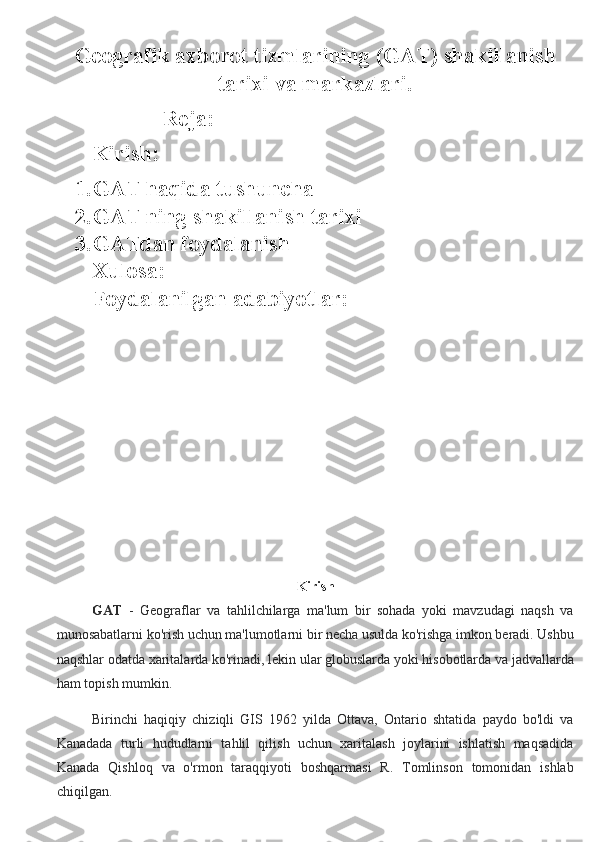 Geografik axborot tizmlarining (GAT) shakillanish
tarixi va markazlari.
Reja:
Kirish: 
1. GAT haqida tushuncha
2. GAT ning shakillanish tarixi
3. GATdan foydalanish 
Xulosa:
Foydalanilgan adabiyotlar:
Kirish 
GAT   -   Geograflar   va   tahlilchilarga   ma'lum   bir   sohada   yoki   mavzudagi   naqsh   va
munosabatlarni ko'rish uchun ma'lumotlarni bir necha usulda ko'rishga imkon beradi. Ushbu
naqshlar odatda xaritalarda ko'rinadi, lekin ular globuslarda yoki hisobotlarda va jadvallarda
ham topish mumkin.
Birinchi   haqiqiy   chiziqli   GIS   1962   yilda   Ottava,   Ontario   shtatida   paydo   bo'ldi   va
Kanadada   turli   hududlarni   tahlil   qilish   uchun   xaritalash   joylarini   ishlatish   maqsadida
Kanada   Qishloq   va   o'rmon   taraqqiyoti   boshqarmasi   R.   Tomlinson   tomonidan   ishlab
chiqilgan. 