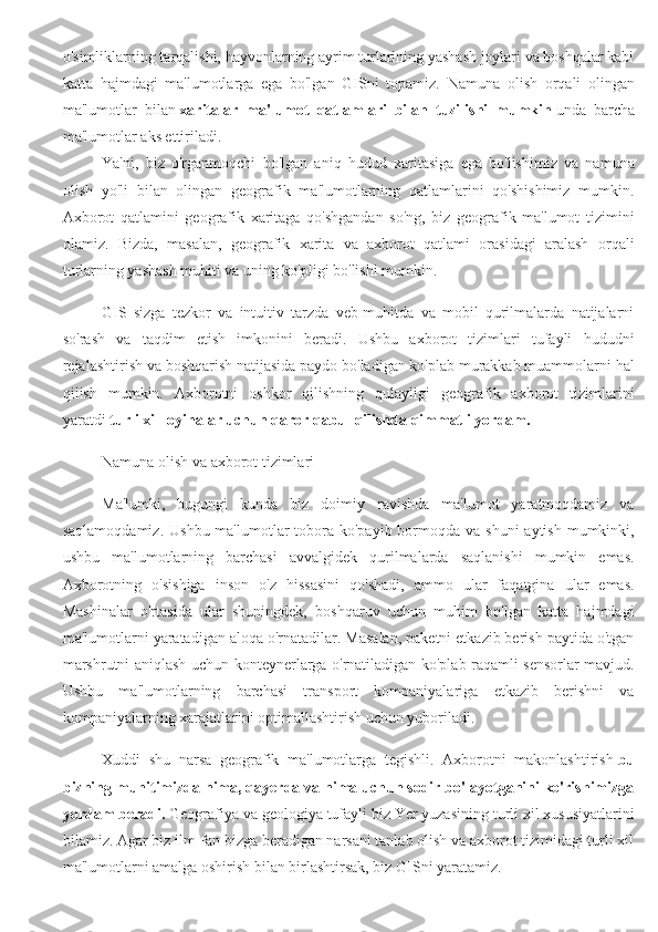 o'simliklarning tarqalishi, hayvonlarning ayrim turlarining yashash joylari va boshqalar kabi
katta   hajmdagi   ma'lumotlarga   ega   bo'lgan   GISni   topamiz.   Namuna   olish   orqali   olingan
ma'lumotlar   bilan   xaritalar   ma'lumot   qatlamlari   bilan   tuzilishi   mumkin   unda   barcha
ma'lumotlar aks ettiriladi.
Ya'ni,   biz   o'rganmoqchi   bo'lgan   aniq   hudud   xaritasiga   ega   bo'lishimiz   va   namuna
olish   yo'li   bilan   olingan   geografik   ma'lumotlarning   qatlamlarini   qo'shishimiz   mumkin.
Axborot   qatlamini   geografik   xaritaga   qo'shgandan   so'ng,   biz   geografik   ma'lumot   tizimini
olamiz.   Bizda,   masalan,   geografik   xarita   va   axborot   qatlami   orasidagi   aralash   orqali
turlarning yashash muhiti va uning ko'pligi bo'lishi mumkin.
GIS   sizga   tezkor   va   intuitiv   tarzda   veb-muhitda   va   mobil   qurilmalarda   natijalarni
so'rash   va   taqdim   etish   imkonini   beradi.   Ushbu   axborot   tizimlari   tufayli   hududni
rejalashtirish va boshqarish natijasida paydo bo'ladigan ko'plab murakkab muammolarni hal
qilish   mumkin.   Axborotni   oshkor   qilishning   qulayligi   geografik   axborot   tizimlarini
yaratdi   turli xil loyihalar uchun qaror qabul qilishda qimmatli yordam.
Namuna olish va axborot tizimlari
Ma'lumki,   bugungi   kunda   biz   doimiy   ravishda   ma'lumot   yaratmoqdamiz   va
saqlamoqdamiz.  Ushbu ma'lumotlar  tobora  ko'payib bormoqda  va shuni  aytish  mumkinki,
ushbu   ma'lumotlarning   barchasi   avvalgidek   qurilmalarda   saqlanishi   mumkin   emas.
Axborotning   o'sishiga   inson   o'z   hissasini   qo'shadi,   ammo   ular   faqatgina   ular   emas.
Mashinalar   o'rtasida   ular   shuningdek,   boshqaruv   uchun   muhim   bo'lgan   katta   hajmdagi
ma'lumotlarni yaratadigan aloqa o'rnatadilar. Masalan, paketni etkazib berish paytida o'tgan
marshrutni aniqlash uchun konteynerlarga o'rnatiladigan ko'plab raqamli sensorlar mavjud.
Ushbu   ma'lumotlarning   barchasi   transport   kompaniyalariga   etkazib   berishni   va
kompaniyalarning xarajatlarini optimallashtirish uchun yuboriladi.
Xuddi   shu   narsa   geografik   ma'lumotlarga   tegishli.   Axborotni   makonlashtirish   bu
bizning muhitimizda nima, qayerda va nima uchun sodir bo'layotganini ko'rishimizga
yordam beradi.   Geografiya va geologiya tufayli biz Yer yuzasining turli xil xususiyatlarini
bilamiz. Agar biz ilm-fan bizga beradigan narsani tanlab olish va axborot tizimidagi turli xil
ma'lumotlarni amalga oshirish bilan birlashtirsak, biz GISni yaratamiz. 