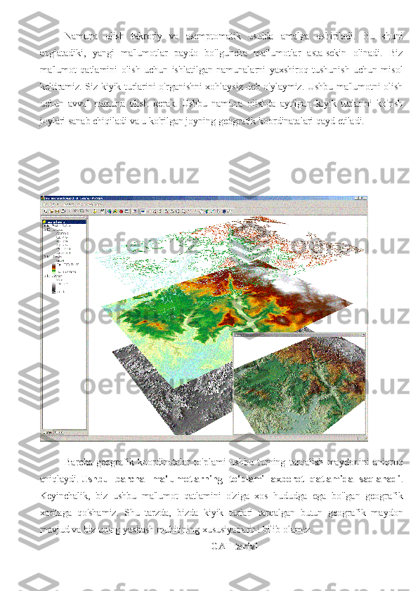 Namuna   olish   takroriy   va   asemptomatik   usulda   amalga   oshiriladi.   Bu   shuni
anglatadiki,   yangi   ma'lumotlar   paydo   bo'lguncha   ma'lumotlar   asta-sekin   olinadi.   Biz
ma'lumot   qatlamini   olish   uchun   ishlatilgan   namunalarni   yaxshiroq   tushunish   uchun   misol
keltiramiz. Siz kiyik turlarini o'rganishni xohlaysiz deb o'ylaymiz. Ushbu ma'lumotni olish
uchun   avval   namuna   olish   kerak.   Ushbu   namuna   olishda   aytilgan   kiyik   turlarini   ko'rish
joylari sanab chiqiladi va u ko'rilgan joyning geografik koordinatalari qayd etiladi.
Barcha   geografik   koordinatalar   to'plami   ushbu   turning   tarqalish   maydonini   aniqroq
aniqlaydi.   Ushbu   barcha   ma'lumotlarning   to'plami   axborot   qatlamida   saqlanadi .
Keyinchalik,   biz   ushbu   ma'lumot   qatlamini   o'ziga   xos   hududga   ega   bo'lgan   geografik
xaritaga   qo'shamiz.   Shu   tarzda,   bizda   kiyik   turlari   tarqalgan   butun   geografik   maydon
mavjud va biz uning yashash muhitining xususiyatlarini bilib olamiz.
GAT tarixi 